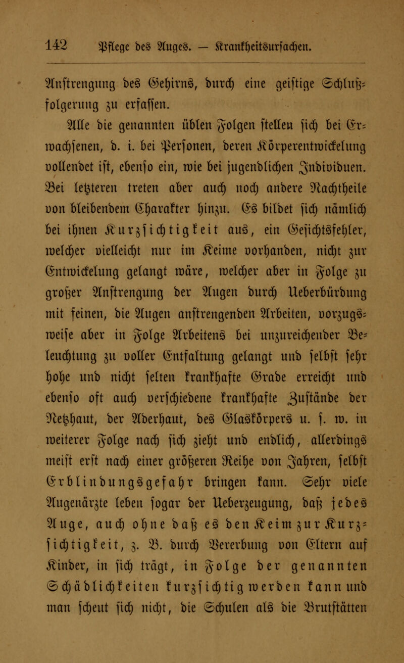 Stnftrcngitng be3 ©eljirnö, burd) eine geiftige ©djtufc fotgevung ju erfaffen. Stile bte genannten übten folgen [teilen fid) bei ®r= toadjfenen, b. t. bei ^erfonen, beren Äövperentroicfelung ootlenbct ift, ebenfo ein, raie bei jugenblidjen Snbtoibuen. 23ei letzteren treten aber aud) nod) anbere %ad)tf)eile oon bteibenbem (Sfjarafter Ijinju. @§ bitbet fieft namlidj bei ifynen Äurjfidjtigfett au3, ein @ejid)tsfef)ter, lDeld^er i)ie(teid)t nur im Äeime oorfyanben, nid)t jur ©ntraitfelung gelangt roäre, roetdjer aber in golge 51t großer Slnftrengung ber Singen burd) Ueberbürbung mit feinen, bte Singen anftrengenben arbeiten, oorjugs; weife aber in golge Slvbeitens bei un$ureid)euber 23e- leud)tung ju Dotier Entfaltung gelangt unb felbft feljr fjolje unb nidjt feiten franffyafte ©rabe erreicht unb ebenfo oft aud) oerfdjiebene franf^afte 3uf^nbe ber Sftefcljaut, ber Stbertjaut, beä ©laälörperä u. f. to. in weiterer golge nad) fidj <$iel)t unb enbtid), atterbingS meift erft naef) einer größeren sJteif)e oon Sauren, felbft ©rbtinbung£gefal)r bringen fann. ©ef)r triete Slugendrjtc leben fogar ber Ueberjeugung, bafj jebeä 2luge, aud) ofjne bajj e3 ben Äetm jur ^urj- fidjtigfeit, 5. 33. burd) Vererbung dou Eltern auf Äinber, in fid) trägt, ingoige ber genannten © i) ab tief) feiten furjfid)tig werben fann unb man fd)eut fidf) nidjt, bie ©Ritten al3 bte 23rutftätten