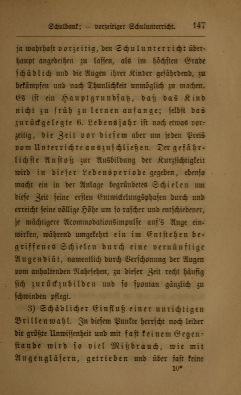 baut: — Dontmger SdraümterridyL ja n>at>rbaft uorjeitig, ben 2<hu (unterrieb: üb<rr; baupt angebetben ;u (äffen, als im bödmen ©rabe fcbäbhcb mib bie 2tugen ihrer Äinber gefäbrben: befämpien unb nach 3Tbunlic6feit unmöglich ;u machen. tft ein £auptgrunbfafcf baf$ bas Ätnb nicht ;u frülj ju lernen anfange; felbft bas $urücfgelegte 6. vebensjabr tft noch em?as ror= jeitig, bie j$tit oor biefem aber um feben $reis Dom Unferriete ausutfä)lit%tn. £er getäbr- (idjfte ?lnftOK jmr Xusbitbung ber Äunucbrigfe;: wirb in birfer l'ebensperiobe gegeben, ebenio macht ein in ber Knlage begründetes Schielen um biefe 3^ fanc tvfttn (rntroitfehingspbaien burdj unb erreicht feine oöttige £öbe um fo rafcber unb emfdiiebener, je mächtigere ^cominobationsimputfe auf's 3Juge ein- roirfen, roäbrenb utngefebrt ein im (rn tft eben be- griffeneS Stielen burdj eine oernünftige 3(ugenbiäif namentlich buri i^erfcfionung ber klugen oom anhaltenden ^labeiehen, ;u biefer £äi recht häufig iid) ;urücf;u hüben unb fo fpontan gäu;(icb ;u fdjnnnben pflegt. rcbäblicber ßinfluB einer unrichtigen llenroahl. 3n liefern fünfte herriebt noch leiber bie größte llnroinen^eit unb mit faft feinem <*egcn- ftanbe wirb fo oiel ^Sii^braucb, wie mit ^engläfern, getrieben unb über faft feine