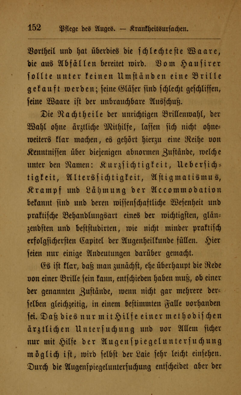 aSort^eil unb I)at überbieä bie f d()tetf)tefte Söaare, bie au§ Stbfällen bereitet roirb. 93om §aufirer fotlte unter feinen Umftänben eine 33ri11 e gefauft werben; feine ©laf er finb fd)ted)t gefcijliffen, feine Jöaare ift ber unbrauchbare 2Iu3fd)uft. Die 9tad)tf)eite ber unnötigen 23rittenn)af){, ber SBaljl of)ne ärjttid&e 9J£it£)i{fe, laffen fid) nidfjt ol)ne= raeiterä ffar madjen, c3 gehört ^ierju eine Steige t)on Äenntnifjen über biejenigen abnormen guftänbc, roeldje unter ben Flamen: Äurjfidjtigfeit, Ueberfid^ ttgleit, SllterSfidjtigfeit, 2l[tigmati3mu 3, Krampf unb Sctljmung ber Slccommobation befannt finb unb bereit imffenfd)aftüd)e 2öefenJ)eit unb praftifdje SBe^anblungäart eineö ber roidjtigften, gtän= jenbften unb beftftubtrten, wie nidjt minber prafttfd) erfotgfidEjerften ©apitet ber Slugenfjeitftmbe füllen. §ier feien nur einige SInbeutungeit barüber gemalt. @3 ift ftar, bajj man sunddjft, el)e überhaupt bie Siebe non einer ©rille fein f cum, entfdjieben ^aben muß, ob einer ber genannten 3uftdnbe, raernt ntdjt gar mehrere ber^ felben gleichzeitig, in einem beftimmten gaffe oorfyanben fei. ©afe bie 3 nur mtt§itfe einer metljobif djen ärjtlidjen Unterf udfjung unb üor Mein fidjer nur mit Jpitfe ber Slugenfpiegelunterfudjung möglich ift, roirb fetbft ber Saie feljr leidet etnfeljen. SDurdE) bie Slugenfpiegelunterfudjung entfcfjeibet aber ber