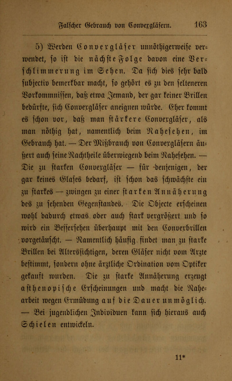 5) Sterben (Sonoejcgtäf er unnöttyigerraetfe oer~ roenbet, fo ift bie nadjfteg-olge bauon eine $er^ fdjtimmernng im ©efyen. ©a fid) bieg fef)r balb fnbjectio bemerkbar madjt, fo gehört e3 51t bcn fcltencrcn. 33orfommniffen, baß etroa ^cmanb, ber gar feiner dritten bebürfte, fid) (Sonocvgldjcr aneignen mürbe, fö^er fommt cS fd^on oor, baß man ftärfere (Som>ej:glafer, al§ man nött)ig tjat, namentlid) beim 9UI)efet)en, im ©ebrand) §at. — ©er SJitßbraitd) oon (Sonoejcgläfern au* fsevt and) feine 9tadjtf)etle überroiegeub beim sJlatjefe$en. — £>ie jn ftarfen Gonoevgläfer — für denjenigen, ber gar feine§ ©tafes bebarf, ift fdjon ba3 fd)roäd)fte ein jn ftarf e§ — groingen jn einer ft a r t e n 31 n n ä Ij e r n n g be§ 51t fefjenben ©egenftanbeö. £>ie Objecte erfreuten roof)t babnrd) etraaä ober and) ftarf ücrgropcvt nnb fo roirb ein 23efferfef)en überhaupt mit bcn Gonoerbrilten üorgetäufdjt. — sJtamentlidj fjäufig finbct man 51t ftarfe drillen bei 3Uter3fid)tigen, beren ©täfer nidjt oom Slrgtc beftimmt, fonbern oljne ärjtlidje Crbination 00m Opttfer gefanft mnrben. ©ie jn ftarfe 2lnnäl;erung erjeugt afttj enopif d) e ©rfdjeinungen nnb madjt bie 9tat)e= arbeit roegen (Jrmübung auf b i e © a n e r n n m ö g 1 i d). — Sei jugenbttdjeit 3>nbimbuen fann fid) IjierauS and) ©d)ieten entroicMtu 11*