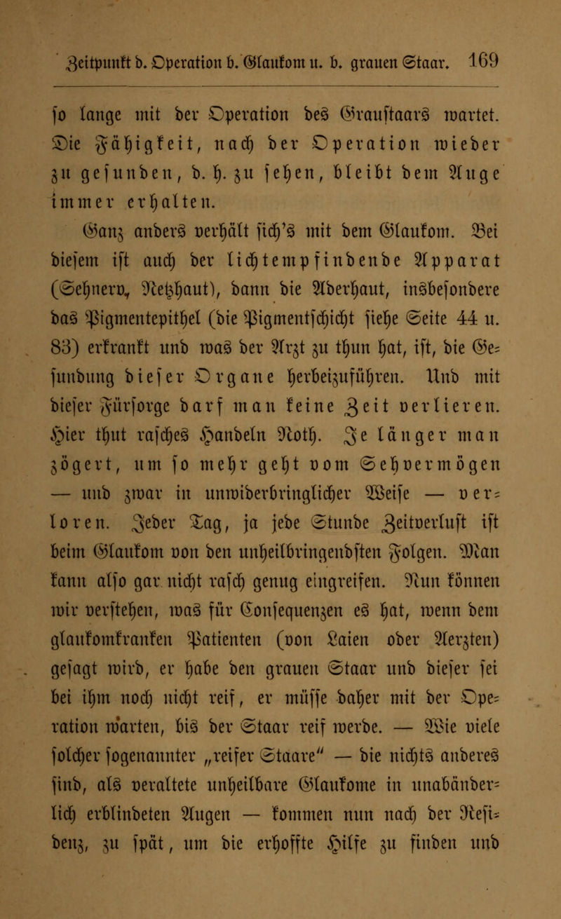 fo lange mit bcv Operation be3 @rauftaar§ märtet. Sie gäljigfeit, nad) bcr Operation mieber jn gejunben, b. f|. ju fefjen, bleibt bcm 9tuge immer erhalten. ©anj anbcrä oerfjätt ftd)'8 mit bem ©laufom. Sei biefem ift and) bcr tid)temp finbenbe Stpparat (©etjnero,, 9'ic^aut), bann bie 2lberf)aut, inSbcfonberc ba3 Pgmentepitfjet (bie $igmentfd)id)t ftefje ©eite 44 u. 83) erfranft unb ma§ bcr Slrjt jn tfjun Ijat, ift, bie @e= funbung bie) er Organe lerbcijufüljren, Unb mit bicfcr Jürforge barf man feine 3e** oerlieren. §ier tljut rafdjcS ^anbetn 9totlj. 3e länger man gögert, lttit fo mel)r gcljt Dom ©ebüermögen — nnb jroar in unmiberbringtidjer SBcifc — Der = loren. 3>cbcr £ag, ja jebe ©tunbe 3eitoertuft ift beim ©laufom oon ben unfjeitbringenbften folgen. 3)icm lann alfo gar ntdjt rafd) genng eingreifen. Denn fönnen mir ücrftcljcn, mag für Sonfequenjen e3 §atr menn bem glanfomfranfen Patienten (oon Saien ober Slerjtcn) gejagt wirb, er fjabe ben grauen ©taar unb bicfcr fei bei ü)m nod) nidjt reif, er muffe bafjer mit ber Ope- ration märten, big ber ©taar reif werbe. — 2Bte Diele fold)er fogenannter „reifer otaare — bie nidjtä anbereS ftnb, ats> veraltete unheilbare ©taufome in unabänber= lid) erblinbetcn Slugen — fommen nun nad) ber 9teft-~ benj, jn fpät, um bie erhoffte £ulfe ju finben unb