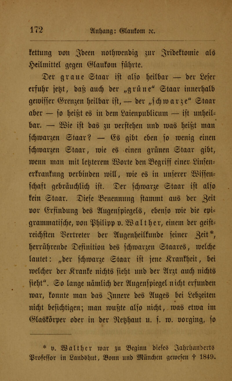 fettung uon ^been notljroenbig juv ^ribeftointc als Heilmittel gegen ©laufom führte. ©er graue ©taar ift aljo Ijeilbar — ber Sejer erfuhr jefct, baj} audj ber „grüne ©taar innerhalb gemiffer ©renjcn heilbar ift, — ber „f d)roar$e ©taar aber — fo $ei§t e8 in bem Saienpubticum — ift wtfjeik bar. — 28ie ift ba3 ju Derftefjen unb wa% fjeifct man fdjroarjen ©taar? — @ö gibt eben fo menig einen fdfjroarjen ©taar, nrie e§ einen grünen ©taar gibt, roenn man mit letzterem SEBorte ben SScgviff einer 2in)en= erfranfung Derbinben nritf, mie e§ in unfern* SSMffeiu fdjaft gebräudfjlidj ift. 35cr |djn>arje ©taar ift aljo fein ©taar. S)iejc ^Benennung ftammt au§ ber 3e^ Dor ©rfinbung beä SlugenfpiegetS, ebenfo mie bie epU grammatifdfje, von ^3f)itipp o. 2öaltt)er, einem ber geift- reichten Vertreter ber Slugenfjeilfunbe feiner 3eit*/ berrüfjrenbe Definition be§ jdjroarjen ©taareä, melcbe lautet: „ber fdjraarje ©taar ift jene Äranf^eit, bei melier ber jfranfe nichts fieljt unb ber Sfrjt aud) nidjtS fieljt. ©o lange nämlid) ber 2Iugenfpieget nidjt erfunben mar, lonnte man bas 3>nnere &e§ 5tuge§ bei Sebjeiten nidjt befidjtigen; man wußte alfo nicf)t, ma3 etroa im ©laSforper ober in ber 9le$fjaut u. f. id. vorging, fo * t). SBaltljer toar su «Beginn bte[e§ 3at)rl)mtbert* fßrofcffor in Sanb3l)ut, 23onn unb äJtüncften gciuefen t 1849*
