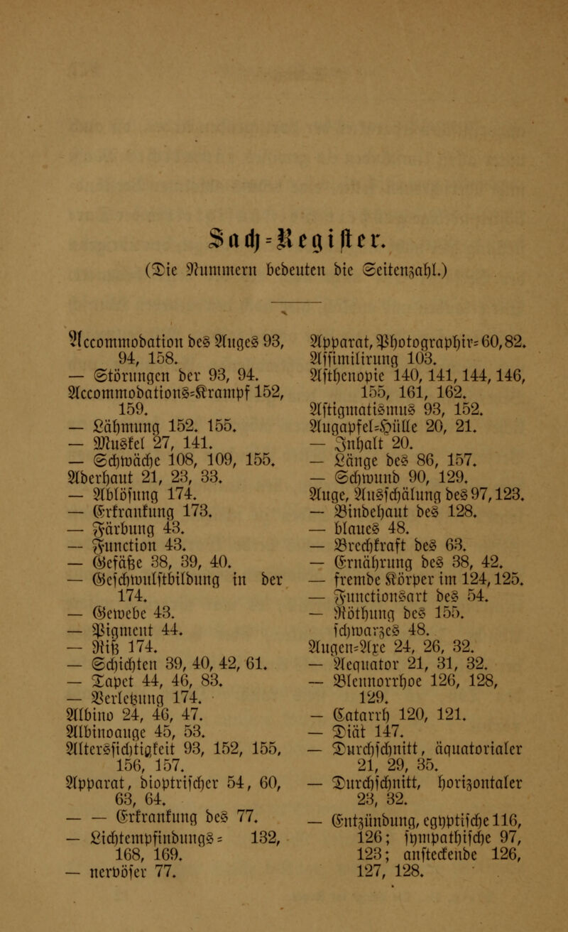 Sad)--*iegiftet\ (Sie Hummern bebeuten bic SeitengaljL) 3(ccommobattou be§ 3tuge§ 93, 94, 158. — Störungen ber 93, 94. Slccommobatton§=Srantpf 152, 159. — fiäljttumg 152. 155. — äRuSfel 27, 141. — ©d&toäd&c 108, 109, 155. 2lberf)aut 21, 23, 33. — Slblöfung 174. — ©rfremfung 173. — Färbung 43. — Function 43. — ©efäfee 38, 39, 40. — ©cfdötüitlftbilbung in ber 174. — ©etoebe 43. — Sßigment 44. — 8Kfe 174. — ©d)id)ten 39, 40, 42, 61. — Sapet 44, 46, 83. — »erlefeung 174. Sßbino 24, 46, 47. SUbinoauge 45, 53. 5I(ter§fid)tißfctt 93, 152, 155, 156, 157. Apparat, bioptrifdjer 54, 60, 63, 64. ©rfranlung be§ 77. — ßt$temt>fmbimg§ = 132, 168, 169. — ncrööfer 77. Apparat, ^otograpl)tr= 60,82. Slfftmilirung 103. 3tftf)enopte 140,141,144,146, 155, 161, 162. SlftigmättemuS 93, 152. 3tugapfel=©ütte 20, 21. - 3uf)art~20. - Sänge be§ 86, 157. — ©djnntnb 90, 129. 2Cuge, SluSfdjälung be§97,123. - »inbeljaut be§ 128. — blaue§ 48. - »reeftfraft be§ 63. - eruäfjnmg be§ 38, 42. — frembe Körper im 124,125. — gfunctton£art be§ 54. — Satzung beS 155« fdjtoargeg 48. 8fagen*8fee 24, 26, 32. - STcqitator 21, 31, 32. ~ »leunorrfjoe 126, 128, 129. - ßatarrb 120, 121. - 2>tät 147. — 2>urd)fd)nitt, äquatorialer 21, 29, 35. — 3>urd)idjnitt, fjorigontakr 23, 32. — ©ntpnbung, egt)pttfcftell6, 126; ft)utpatf)tfd)e 97, 123; anftedenbe 126, 127, 128.