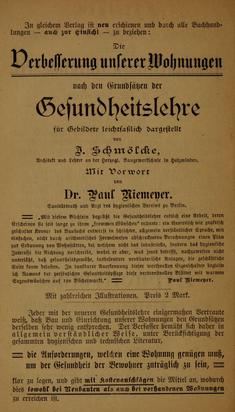 3n gleichem Verlag ift neu erfdjicnen unb burd) ade 33ud)f)anb= fangen — nml) jur £tn/id)t — gu bestehen: Sic Derbeflermtö unfern ifoJjttmtöen nttd) bcu (Srunbfä^cn ber (Sefunbfyettslefyre für (5ebilbete letcbtfafUid) fcargefteUt ÜOU 2lrct;ite?t unb Sekret an ber §er*ogl. Baugeroerffcbule in §olsminbeu. XYlit Vorwort Dr. faul' ^iemeper. ©anit&tlratb unb 2lr&t be3 btygienifcfyen Vereins &u Berlin. IZH „3Rtt tiefe« »unrein begrübt bic ©efnnW&eit$le§re enblid) eine Arbeit, beren (Srf feinen fie feit lange ju it)ven „frommenjßünfcben regnete: ein tfyeoretifd) nne praftifd) gemalter Äenner be$ Söaufacbö entwirft in fd;lic^ter, allgemein tocrftänblicber Sprache, mit einfachen, nid)t burd) aritbmettföeS ftormelmefen abfcfyrecfenben Beregnungen einen *pian jur ©rbauung ton 2M;n[tätten, bei weld)em nid)t ba$ inbuftriette, fonbern ba$ ^gienifdje Sntereffe bie SRicfctung borfdjreibt, wobei er aber, wa3 jenes betrifft, nac^uweijen niebt unterläßt, bafe gefunbbeitSgemäfee, inSbefonbere tentUatortföe Anlagen, bie gefd)äft(id)e (Seite faum belaften. ^n bantrarer Anerkennung biefer wertvollen ©igenfd)aftei! begleite icfy tarnen« ber perjönlidien ©efunbbeit«pflege biefe fcerbienftooüen Blätter mit warmen ©egcnSteünfcben auf ben 33üd)ermarft. Z^ 3»anC ^Üentcncr. Wit gal)irei<^^ $rei§ 2 Wlaxt 3cbcr mit ber neueren ©efunbljeitsleljre einigermaßen Vertraute weift, baft San nnb (Siuridjtimg nnferer Sßoimimgen bm ©runbfäfeen bcrfclbcn fet)r ttenig entf^xed&etu S)er SScrfaffcr bemüht fidj baljer in allgemein t>erftänblid)er 2Beife, unter SBcrüdCfid&tigung ber gefammten t)t)gienifd)en nnb tedjnifdjen ßiteratur, ™ bie 9lnforbernnoen, toeldjen eine Söoljnnng Qtnii<\cn miif, um ber ©efmibljeit ber JSemoljner pträBlid) ju fein, ™ Har p legen, unb gibt mit /tortcnanfäifiigott bie Mittel an, tooburd) bte§ iowofit bei TXenbauten als and) bei vorfjanbenen 3Sofutitngftt 311 erreichen ift
