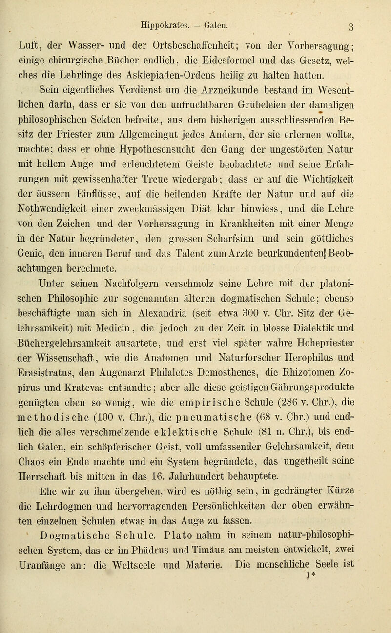 Luft, der Wasser- und der Ortsbeschaffenheit; von der Vorhersagung; einige chirurgische Bücher endlich, die Eidesformel und das Gesetz, wel- ches die Lehrlinge des Asklepiaden-Ordens heilig zu halten hatten. Sein eigenthches Verdienst um die Arzneikunde bestand im Wesent- lichen darin, dass er sie von den unfruchtbaren Grübeleien der damahgen philosophischen Sekten befreite, aus dem bisherigen ausschliessenden Be- sitz der Priester zum Allgemeingut jedes Andern, der sie erlernen wollte, machte; dass er ohne Hypothesensucht den Gang der ungestörten Natur mit hellem Auge und erleuchtetem Geiste beobachtete und seine Erfah- rungen mit gewissenhafter Treue wiedergab; dass er auf die Wichtigkeit der äussern Einflüsse, auf die heilenden Kräfte der Natur und auf die Nothwendigkeit einer zweckmässigen Diät klar hinwiess, und die Lehre von den Zeichen und der Vorhersagung in Krankheiten mit einer Menge in der Natur begründeter, den grossen Scharfsinn und sein göttliches Genie, den inneren Beruf und das Talent zum Arzte beurkundentenj Beob- achtungen berechnete. Unter seinen Nachfolgern verschmolz seine Lehre mit der platoni- schen Philosophie zur sogenannten älteren dogmatischen Schule; ebenso beschäftigte man sich in Alexandria (seit etwa 300 v. Chr. Sitz der Ge- lehrsamkeit) mit Medicin, die jedoch zu der Zeit in blosse Dialektik und Büchergelehrsamkeit ausartete, und erst viel später wahre Hohepriester der Wissenschaft, wie die Anatomen und Naturforscher Herophilus und Erasistratus, den Augenarzt Philaletes Demosthenes, die Ehizotomen Zo- pirus und Kratevas entsandte; aber alle diese geistigen Gährungsprodukte genügten eben so wenig, wie die empirische Schule (286 v. Chr.), die methodische (100 v. Chr.), die pneumatische (68 v. Chr.) und end- lich die alles verschmelzende eklektische Schule (81 n. Chr.), bis end- lich Galen, ein schöpferischer Geist, voll umfassender Gelehrsamkeit, dem Chaos ein Ende machte und ein System begründete, das ungetheilt seine Herrschaft bis mitten in das 16. Jahrhundert behauptete. Ehe wir zu ihm übergehen, wird es nöthig sein, in gedrängter Kürze die Lehrdogmen und hervorragenden Persönlichkeiten der oben erwähn- ten einzelnen Schulen etwas in das Auge zu fassen. Dogmatische Schule. Plato nahm in seinem natur-philosophi- schen System, das er im Phädrus und Timäus am meisten entwickelt, zwei Uranfänge an: die Weltseele und Materie. Die menschliche Seele ist