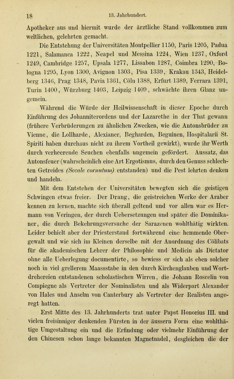 Apotheker aus und hiermit wurde der ärztliche Stand vollkommen zum weltlichen, gelehrten gemacht. Die Entstehung der Universitäten MontpeUier 1150, Paris 1205, Padua 1221, Salamanca 1222, Neapel und Messina 1224, Wien 1237, Oxford 1249, Cambridge 1257, Upsala 1277, Lissabon 1287, Coirabra 1290, Bo- logna 1295, Lyon 1300, Avignon 1303, Pisa 1339, Krakau 1343, Heidel- berg 1346, Prag 1348, Pavia 1361, Cöln 1388, Erfurt 1389, Ferrara 1391, Turin 1400, Würzburg 1403, Leipzig 1409, schwächte ihren Glanz un- gemein. Während die Würde der Heilwissenschaft in dieser Epoche durch Einführung des Johanniterordens und der Lazarethe in der That gewann (frühere Verbrüderungen zu ähnlichen Zwecken, wie die Antonsbrüder zu Vienne, die Lollharde, Alexianer, Begharden, Beguinen, Hospitalarii St. Spiriti haben durchaus nicht zu ihrem Vortheil gewirkt), wurde ihrWerth durch verheerende Seuchen ebenfalls ungemein gefördert. Aussatz, das Antonsfeuer (wahrscheinhch eine Art Ergotismus, durch den Genuss schlech- ten Getreides (Seeale cornutum) entstanden) und die Pest lehrten denken und handeln. Mit dem Entstehen der Universitäten bewegten sich die geistigen Schwingen etwas freier. Der Drang, die geistreichen Werke der Araber kennen zu lernen, machte sich überall geltend und vor allen war es Her- mann von Veringen, der durch Uebersetzungen und später die Dominika- ner, die durch Bekehrungsversuche der Sarazenen wohlthätig wirkten. Leider behielt aber der Priesterstand fortwährend eine hemmende Ober- gewalt und wie sich im Kleinen derselbe mit der Anordnung des Cölibats für die akademischen Lehrer der Philosophie und Medicin als Dictator ohne alle Ueberlegung documentirte, so bewiess er sich als eben solcher noch in viel grellerem Maassstabe in den durch Kirchenglauben und Wort- drehereien entstandenen scholastischen Wirren, die Johann Eoscelin von Compiegne als Vertreter der Nominahsten und als Widerpart Alexander von Haies und Anselm von Canterbury als Vertreter der Kealisten ange- regt hatten. Erst Mitte des 13. Jahrhunderts trat unter Papst Honorius HL und vielen freisinniger denkenden Fürsten in der äussern Form eine wohlthä- tige Umgestaltung ein und die Erfindung oder vielmehr Einführung der den Chinesen schon lange bekannten Magnetnadel, desgleichen die der