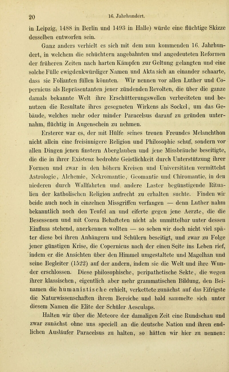 in Leipzig, 1488 in Berlin und 1493 in Halle) würde eine flüchtige Skizze desselben entworfen sein. Ganz anders verhielt es sich mit dem nun kommenden 16. Jahrhun- dert, in welchem die schüchtern angebahnten und angedeuteten Reformen der früheren Zeiten nach harten Kämpfen zur Geltung gelangten und eine solche Fülle ewigdenkwürdiger Namen und Aktasich an einander schaarte, dass sie Folianten füllen könnten. Wir nennen vor allen Luther und Co- pernicus als Repräsentanten jener zündenden Revolten, die über die ganze damals bekannte Welt ihre Erschütterungswellen verbreiteten und be- nutzen die Resultate ihres gesegneten Wirkens als Sockel, um das Ge- bäude, welches mehr oder minder Paracelsus darauf zu gründen unter- nahm, flüchtig in Augenschein zu nehmen. Ersterer war es, der mit Hülfe seines treuen Freundes Melanchthon nicht allein eine freisinnigere Rehgion und Philosophie schuf, sondern vor allen Dingen jenen finstern Aberglauben und jene Missbräuche beseitigte, die die in ihrer Existenz bedrohte Geistlichkeit durch Unterstützung ihrer Formen und zwar in den höhern Kreisen und Universitäten vermittelst Astrologie, Alchemie, Nekromantie, Geomantie und Chiromantie, in den niederen durch Wallfahrten und andere Laster begünstigende Ritua- hen der kathohschen Religion aufrecht zu erhalten suchte. Finden wir beide auch noch in einzelnen Missgrifi'en verfangen — denn Luther nahm bekanntlich noch den Teufel an und eiferte gegen jene Aerzte, die die Besessenen und mit Corea Behafteten nicht als unmittelbar unter dessen Einfluss stehend, anerkennen wollten — so sehen wir doch nicht viel spä- ter diese bei ihren Anhängern und Schülern beseitigt, und zwar zu Folge jener günstigen Krise, die Copernicus nach der einen Seite ins Leben rief, 'indem er die Ansichten über den Himmel umgestaltete und Magelhan und seine Begleiter (1522) auf der andern, indem sie die Welt und ihre Wun- der erschlossen. Diese philosophische, peripathetische Sekte, die wegen ihrer klassischen, eigentlich aber mehr grammatischen Bildung, den Bei- namen die humanistische erhielt, verkettete zunächst auf das Eifrigste die Naturwissenschaften ihrem Bereiche und bald sammelte sich unter diesem Namen die Elite der Schüler Aesculaps. Halten wir über die Meteore der damaligen Zeit eine Rundschau und zwar zunächst ohne uns speciell an die deutsche Nation und ihren end- lichen Ausläufer Paracelsus zu halten, so hätten wir hier zu nennen: