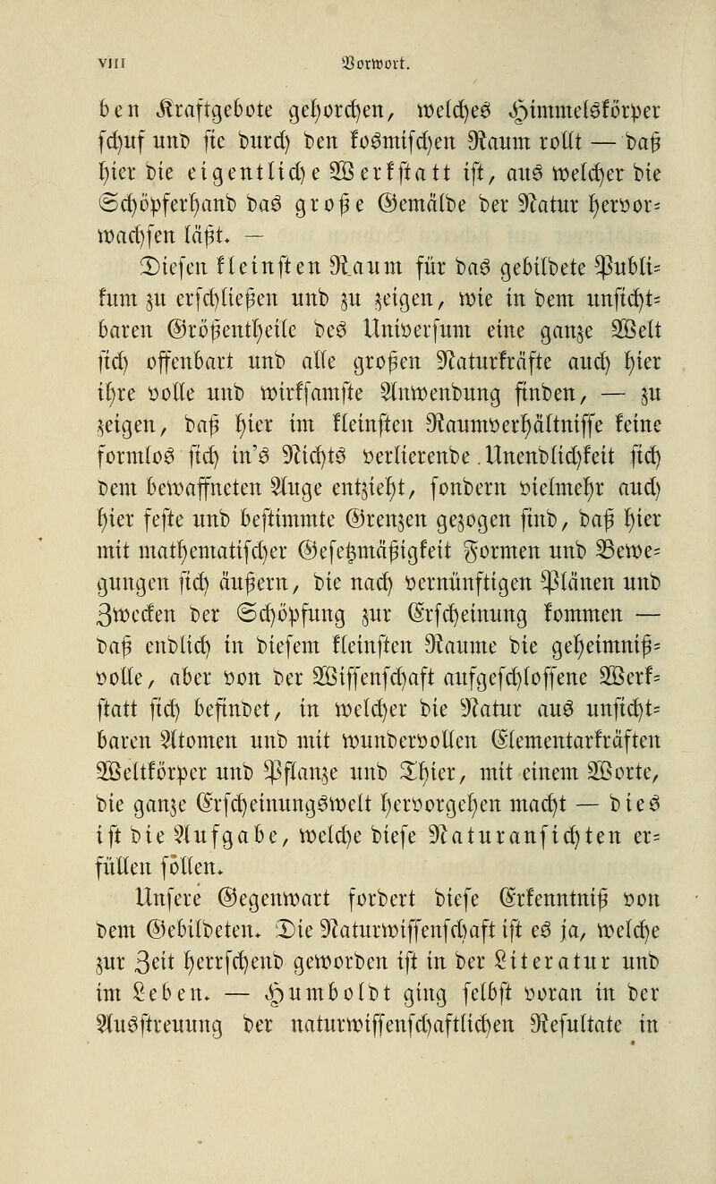beii ilraftgebote gefyorcfyen, weld)ees «jMmmeföfotper fc£)itf iittt> fte burd) ben fo3mifd)en Scannt rollt — baß t)ier bie etgentlid) e 2öerfftatt ift, au3 vt>elct)er bie Sct)6pferr)anb ba3 große ©emätbe ber Statur t)er»or= tt>ad)fen läßt — JDtefert fleinften 9la um für ba3 gebilbete *ßubli= htm §u erfcpeßen unb §u geigen, wie in bem unftd)t= baren @rößentl)eite beS ilnioerfum eine gan^e Sßelt ftd) offenbart nnb alle großen 9kturfräfte ancl) r)ier il)re »olle nnb wirffamfte 2tnwenbung ftnben, — %u geigen, baß t)ier im fleinften 9kum»erl)cittniffe feine formlos ftd) in'3 -jfttcfytö »erlierenbe .ttnenbtid)feit ftd) t>em bewaffneten 2luge ent§ief)t, fonbern »ielmerjr and) t)ter fefte nnb beftimmte ©renken gebogen ftnb, baß l)ier mit matl)ematifd)er ®efe£mcißigfeit gormen nnb 23ewe= gnngen fid) ändern, bie nad) »ernünftigen planen nnb 3tt>eden ber ©d)bpfung §ur (Srfd) einung fommen — baß enbtid) in biefem fleinften Raunte bie gel)eimniß= »olle, aber oon ber ÜfiBiffenfdjaft aufgefd)loffene 2Berf~ ftatt ftd) befinbet, in welcher bie 9?atur au3 imftdjt* baren Atomen nnb mit wunberoollen (Stementarfräften 3ßeltför^)er nnb $flan$e nnb £r)ier, mit einem Sßorte, bie gan$e (Srfcfyeinung^welt t)eroorgel)en mad)t — bie3 ift bie Aufgabe, Wetd)e biefe 9?aturanflehten er= füllen follen* Unfere (Gegenwart forbert biefe (Srfenntniß »ort bem ©ebitbetetu 2>ie 9?aturwiffenfd)aft ift e3 ja, weld)e $ur 3?it t)errfd)enb geworben ift in ber Literatur nnb im Seben* — ^umbotbt ging fetbft ooran in ber 2lu3ftreuung ber naturwiffenfd)aftlid)en ^ftefultate in