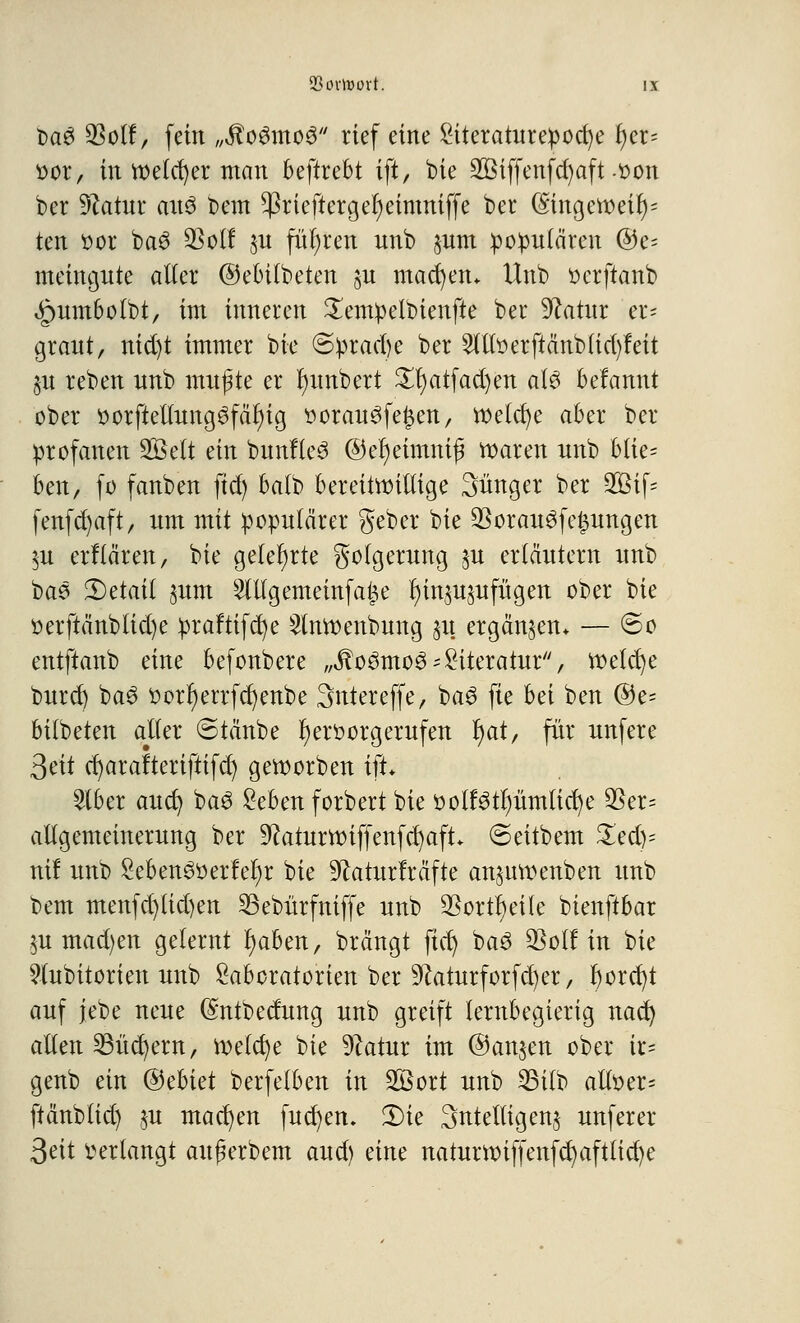 t>a$ $olf, fein „itoSmoS rief eine Siteraturepocfye l;cr= oor, in welcher man beftrebt ift, bie 2Biffenfd)aft-oon ber Statur aitS beut $rtefterger)eimniffe ber (Singetr>eit)= ten oor ba3 SSolf $u führen nnb §um populären ©e= meingute alier ©ebilbeten §n machen* Unb oerftanb «gnnnbolbt, im inneren £empelbienfte ber Statur er* graut, nid)t immer bie ©prad)e ber 2llloerftänb(id)feit §u reben unb mußte er r)imbert £I)atfad)en als befannt ober oorfteltungSfäf)ig r>orau3fe£en, welche aber ber profanen 2ßelt ein bunfle3 ©eljeimmß tt>aren unb btie= bm/ fo fanben ftd) balb bereitwillige Sünger ber 2&if= fenfd)aft, um mit populärer gebet bie $orau3fe£ungen $u erflären, bie gelehrte Folgerung $u erläutern unb bas detail jum Slllgememfage l)in^ujufügen ober bie oerftänbfid)e praftifcfye 2tnroenbung 31t ergänzen* — ©0 entftanb eine befonbere „ÄoömoS* Literatur, toelcfye burd) ba3 oorr)errfd)enbe Sntereffe, ba$ fie bä ben ®e= bilbeten aller ©täube fyeroorgerufen r)at, für unfere 3eit cfyarafteriftifd) geworben ift* 2lber auct/ baS £ebenforbert bie oolfötlmmlicfye $er= allgemeinerung ber 9?aturttnffenfcr)aft ©eitbem £ed)= nil unb Sebenötterfefyr bie üftarurfräfte an^mtumben unb bem menfd)lid)en 23ebürfniffe unb $ortl)eüe bienftbar §u mad)en gelernt fyabm, brängt fict) baö Wölfin bie 9tubitorien unb Laboratorien ber 9?aturforfd)er, f)orcf)t auf jebe neue (Sntbedung unb greift lernbegierig nad) allen 23ücr)ern, meiere bie 9ktur im ©anjett ober ir= genb ein @>thkt berfelben in 28ort unb 23üb alloer= ftänbltd) ,m machen fucfyen. Ü)te Sntelligenj unferer 3eit verlangt aufkrbem aud) eine naturnnffenfd)aftlid)e