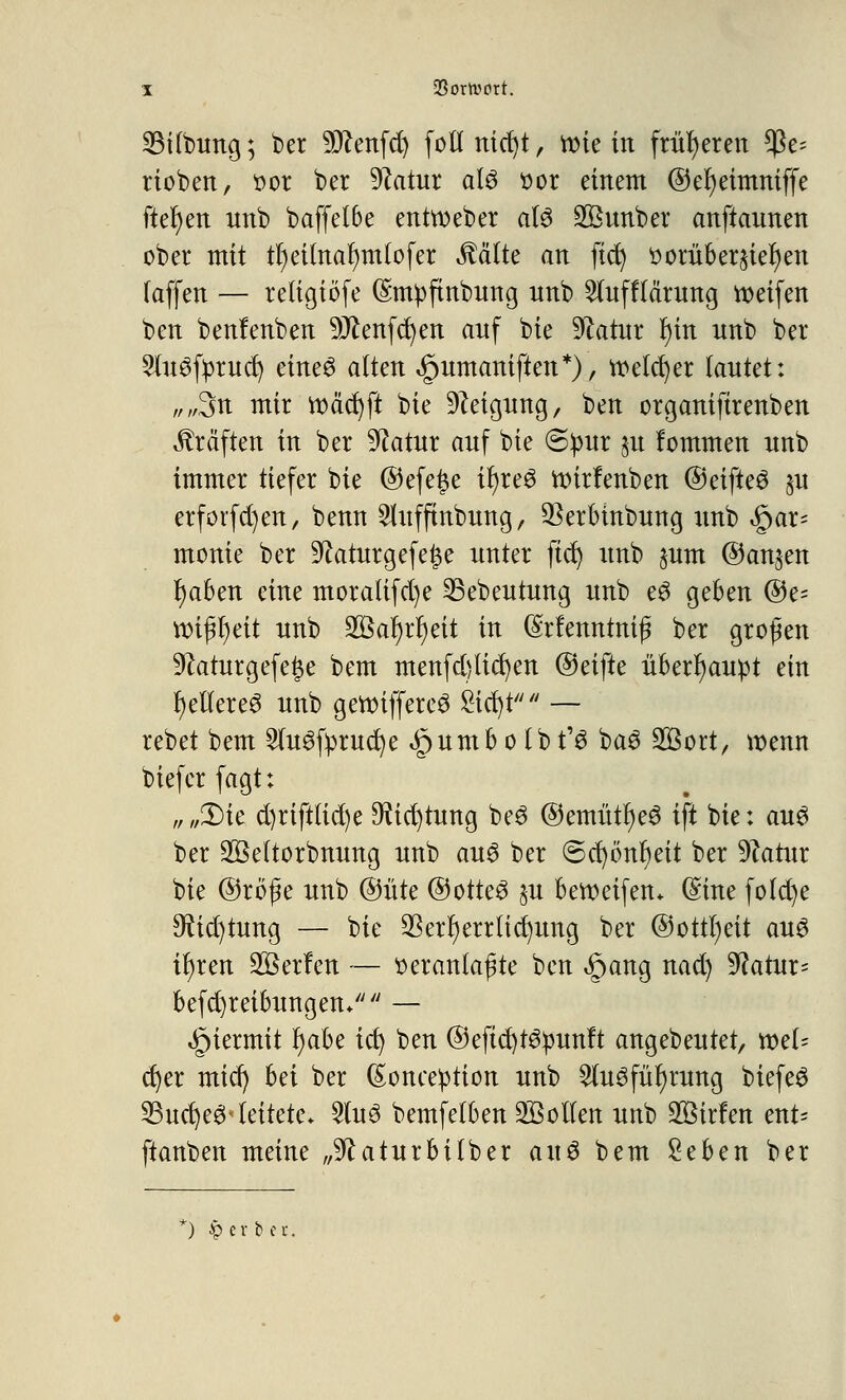 Silbung; t>er SDZenfd) fotlnicfyt, ttne in früheren ^c- rieben, öot ber Statur als $or einem @ef)eimniffe fielen nnb b äff ei 6 e enthebet als SBunber anftannen ober mit tr)eilnar)mlofer Mite an fiel) scrub eruier) en (äffen — retigiöfe ©mpftnbnng nnb 2lufflärung keifen ben benfenben Wtm^m anf bie Sftatnr I)in nnb ber SutSfprncf) eines alten ^nmaniften*), welcher (antet: „,%n mir tt)äcr)ft bie 9?eignng, ben organiftrenben Gräften in ber üftatnr anf bie @!pur jn fommen nnb immer tiefer bie ©efe£e it)reö ttnrfenben ©eifteS §u erforfdjen, benn Stnfftnbnng, $erbinbung nnb $ax' monie ber ^aturgefe^e nnter ftd) nnb jnm ©an^en fyaben eine moraltfd)e 23ebentnng nnb eS geben ©e= ttüj^eit nnb 3öar)rl)eit in (Srfenntnij? ber großen 9?aturgefet$e bem menfd}lid)en ®ä{ü überhaupt ein gelleres nnb gettiffereS £icr)t — rebet bem SlnSfprucfye .§nmb o Ib t'S baS 2ßort, wenn biefer fagt: „ „£)ie d)riftlid)e 9?id)tnng beS @emütr)eS ift bie: ans ber SBeltorbnnng nnb ans ber ©ct)önr)eit ber 9?atnr bie @röf e nnb @nte ©otteS §u bereifen* (Sine fo(d)e 9ftd)tung — bie $erf)errlid)nng ber @cttl)eit ans ifyren Kerlen — tteranlaf3te ben §ang nad) 9?atnr= befd)reibnngen/;// — hiermit r)abe id) ben @eftd)tsmmft angebentet, xotU ct)er mief) hä ber ßoneeption nnb ^InSfnfyrnng btefeS 23nd)eS< leitete* 2tnS bemfetben Collen nnb 2ßirfen ent= ftanben meine „^atnrbitber ans bem Seben ber *) £evbei-.