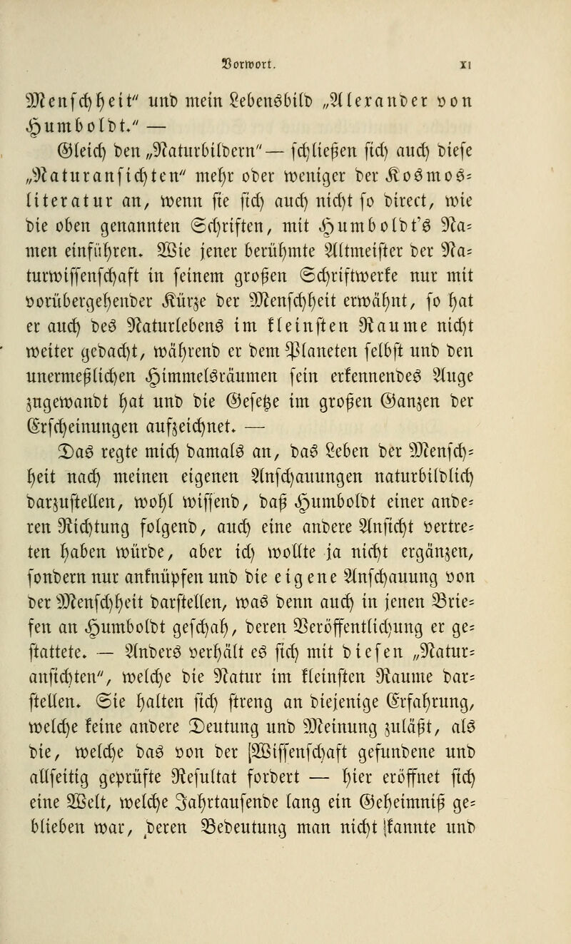 9#enfcr)r)eit unb mein SebettöbUb „SderanDer »ön <§umbolbt- — ©leid) ben „^aturbübern— [erliefen ftd) auet) biefe „^aturanficfyten metyr ober weniger ber$o3mo3= literatnr an, wenn fie ftd) and) nid)t fo birect, wie bie oben genannten (Schriften, mit ^umbolbfö ^la- mm einführen* 2Bie jener berühmte TOmeifter ber sJ?a= turwiffenfcfyaft in feinem großen 8d)riftwerfe nur mit ttorübergefyenber $ür$e ber 5D^enfc^r)eit erwähnt, fo r)at er aud) be3 ^cuturteben^ im Heinften Raunte nid)t weiter gebad)t, wäfyrenb er bem Planeten felbft nnb ben unermeßlichen ^immelöräumen fein erlennenbe^ Singe jugewanbt f)at unb bie ©efe|$e im großen ©an^en ber (§rfd)einungen aufzeichnet* — 2)a3 regte mid) bama(3 an, ba£ £eben ber 9Jtenfet)= r)eit ttad) meinen eigenen 5(nfd)auungen naturbilblid) barjuftellen, »oljl wiffenb, baß <§umbolbt einer anbe= ren Sftic^tung folgenb, aud) eine anb ere Stuftet)t vertre- ten fyaben würbe, aber id) wollte ja nict)t ergänzen, fonbernnur anfnüpfenunb bie eigene Slttfd)auung t>on ber s3ftettfd)I)eit barftellett, voa$ benn aud) in jenen 23rie= fen att ^umbolbt gefcfyat), bereu $eröffentlid)ung er ge= ftattete» — Slnberö »erhält eö ftd) mit biefen „9catur= anftet)ten, welche bie 9?atur im fleinften Diaunte bar* ftelten* (Sie Ratten fiel) ftreng an biejenige (Srfatjrung, welche feine anbere ^Deutung unb Meinung zuläßt, als bie, welche ba3 sott ber [2Biffenfd)aft gefuttbette uub altfettig geprüfte 9?efultat forbert — t)ier eröffnet fiel) eine 2Belt, welche Satjrtaufeube lang eitt @er)eimniß ge= blieben war, bereit 53ebeutung man nict)t ifartitte unb