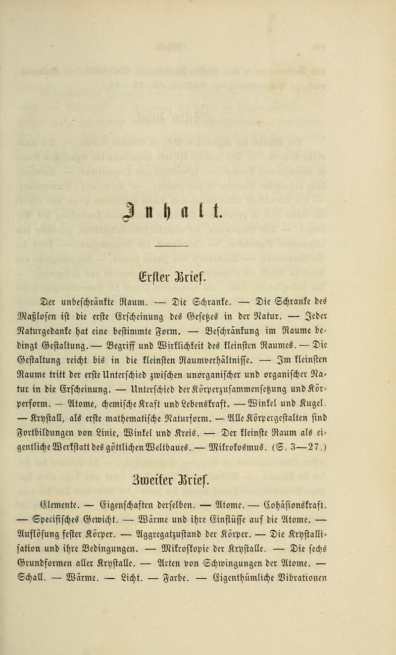 J it M l t. (Elfter JKrief. Sier unbefcfyrctnfte flftaum. — Sic 6d)ranfc. — £)ie ©djranfe beö iDkfjtofen ift bie erfte (ärfdjcinung beS ©efeijeS in ber Statut. — Seber •ftaturgebanfe |ai eine bejtimmte gorm. — 23efd)ränfung int Sftaume be= bingt ©efkttung.— 23egriff unb SBirtUcpit beS tTeinftcn OtaumcS. —Sie ©ejtattung reicht Bio in bie fletnften JRaumtoerljältmffe. — 3m Heinflen Raunte tritt ber erfte Unterfd)ieb jröifcfjen unorganifcfyer unb orgamfdjer üfta* tur in bie ßtfcr;einung. — Unterfdjieb berÄötperjufammenfeijung unb$ör= perform. — fronte, c^emif^e traft unb Sebenäfrafi. —SöinM unb Äugel. — Änjjiall, aU erfte matr)ematifcf;e 9?aturform. — QUletörpergeftatten finb ftortbübungen bon Sinie, SOßintet unb $rei3. — 2)er fteinfte 9taum aU ei* gentIi^e2öer?ftattbeggöttli^en2Bettbaueö. — 2«ifro!oömu§. (©. 3—27.) Broetfer 33rtef. Elemente. — (Sigenfc^aften berfelben. — Qltome. — (Sofyäfionöfraft. — <Specififcr)e3 ©enricf)t. — 2ßärme unb ir)re (Mnflüffe auf bie 51tome. — 9tuf(öfung fejier Äörper. — QJggregatjufianb ber Äörper. — 2)ie $rr;flatli= fation unb ir)re SSebingungen. — QJiitroffopie ber 5?ü)ftalle. — S)ie fcct)0 ©runbformen aller trtyfiaü'e. — Strien »on <5d?roingungen ber 9ttome. — <Sd)alT. — JBärme. — ßicr)t. — Sarbe. — Gtgentrjümlidje Vibrationen