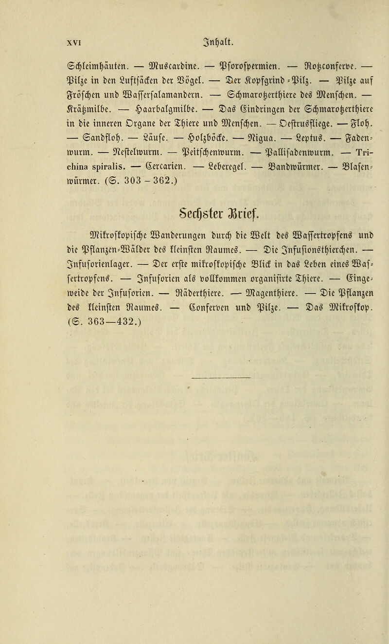 6d)Ieimr)äuten. — OftuScarbine. — ^forofpermien. — SRo^confcrbe. — $U$e in ben ßuftfatfen ber 23ögel. — £>er Äopfgrinb *$ilj. — Sßilje auf ^röf^en unb ffiafferfatamanbern. — ©djmaroijertljiere be3 9flenfcr;en. — ßtäijmtt&e. — £>aarbalgrmlbe. — £>aS Einbringen ber ©ä)maro^ert^iere in bie inneren Organe ber Sljiere unb Oftenfcljen. —Dejiruöfliege. —$tor). — ©anbflor). — Saufe. — §o(jböcfe. — 9?igua. — ßepruS. — gaben= nutrm. — 9?efreiröurm. — *ßeiifdjenrtmrm. — ^3aKifabentourm. — Tri- china spiralis. — Sercarien. — ßeberegel. — 93anbrüürmer. — 93tafen- Würmer. (<5. 303-362.) Sechster $rtef. üMfrofiopifc^e SBanberungen burcr) bie 2Belt beS SOßaffcrtro^fcnö unb bie $flanjen=2öätber beö fleinficn SfiaumeS. — 3)ie Snfufton^t^iev^en. — 3nfuforienlager. — £>er erfie milroffo^if^c 331icf in ba$ 2eben eine! 2Baf= fertropfenS. — 3nfuforien aU bodfommen organifirte lüften. — dinge- weibe ber 3nfuforicn. — Käbertfyiere. — üftagentfyiere. — 2)ic ^ftanjen beö Keinjien föaumeS. — (£onferr>en unb $üje. — S)al 2)?ifroff op. (©. 363—432.)