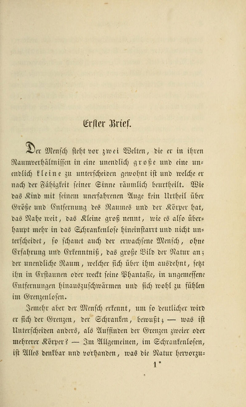 Cr|tcr Brief. ~Ja Sftenfcr) fter)t üor gtuet SÖettctt, bte er in i^ren Otaumtterfyättniffcn in eine unenblid) grofe nnb eine un- enbücr) Heine §u unterfcrjeiben getr>or/nt ift unb toeldje er nacr) ber §a(;igfett feiner (Sinne räumlich fceurftyftft. 5Öie baä ^tnb mit feinem unerfahrenen Qluge fein ttrtMt üBer ©rufe unb (Entfernung be§ DtaumeS nnb ber .f ötper r)at, baö Sßalje lreit, ba£ kleine grojj nennt, nne e0 alfo Ü6er= t)au^t mer)r in ba§ <SdjranfenIofe r)inetnftarrt unb ntdjt un= terfdjeibet, fo flauet aucr) ber ermadjfene üüfenfdj, o^ne Erfahrung unb (Menntnifj, bal grofe S3i(b ber Olatur an 5 ber unenblidje Oiaum, ir>elcr)er ficr) Ü6er i^m au3bcr)nt, fefet it)n in (Srftaunen ober toecft feine ^antafte, in ungemeffenc Entfernungen f)inau^ufdjtr>ärmen unb ficr) tr>or)t ju füllen im ©ren^eniofen* 3cmer)r aber ber DJienfd) erfennt, um fo beutücr)er wirb er ficr) ber ©renken, ber ^cr)ranfen, Beruft $ — ft>a£ ift Unter fdjeiben anbcr§, aU 3(ufftnben ber ©renken §rceier ober mehrerer ÄBrpcr? — 3m ungemeinen, im @cr)ranfenlofen, ift Wt8 benf6ar unb i»or^anben, n?aö bie üftatur r;eröor$u= r