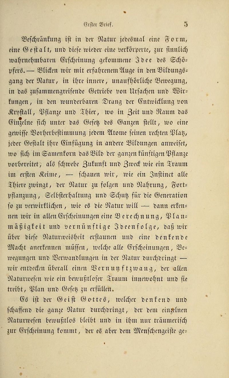 ©efdjränfung ift in ber 9iatur jebcgmat eine $orm, eine ©eftaft, unb biefe roiebcv eine betf&rperte, jux fmniicr) iru-ir/mer/inbaren (Srfdjetmmg gefommene 3bee be§ <Scrjö= pfcrS.— 93ltcfen toir mit erfahrenem Qluge in ben QSUbungg; gang ber 9fatur, in il)re innere, unaufhörliche ^Bewegung, in ba§ jufammengreifenbc ©ctrieBe üon Urfa(t)en itnb 2Öir= fungen, in ben nrnnberuaren ©rang ber Cmtmitflung üon JtrtyftaiT, ^flan^e wnb %i)'m, ft>o in ßät unb dictum baö (Einzelne ficr) unter ba3 @efe| beö ©an^en ftettt, tuo eine genriffe 93or1)crüefttmmung jebem 5ltome feinen rechten $fa§, jeber ©eftalt ff)re (Einfügung iu anbere 33i(bungen antreifet, roo ftet) tm^amenforn baSSSilb ber ganzen fünftigen^flanje üorBereitet, aU fdjroe'ße ßutunft unb ßroeef nue ein £raum im elften Jveime, — fcr)auen nur, frie ein ^nftinet alle Spiere grolngt, ber Sftatur ju folgen unb Sftarjfung, $oxU Pflanzung, (Scfßjterljaftung unb @d)u§ für bie ©eneration fo §u üertinrflidjen , nüe c0 bie Sftatuu Und — bann erfen= neu wir in atten (Svfcfteinungen eine 33 e r e er) n u n g, SJJIa ti» mäfügfeit unb vernünftige Sbeenfolge, baj? trir über biefe 9catunr>eii3t)eit erftaunen unb eine benfenbe ÜWadjt anerfennen muffen, rocldje atte (Srfdjctnungen, 33e= Regungen unb 33evmanblungen in ber 9catur burcrjbringt — nur entbcclen überall einen 33ernun f t£,rang, ber aftett Oeatunrefcn n>ie ein beirufjtfofer bräunt inneroo^nt unb fie treibt, $lan unb ©efe§ $u erfüllen» (5S ift ber ©eift ©otteö, tueldjer benfenb unb fd)affenb bie ganje Ofatur burdjbringt, ber bem einzelnen 9caturn>cfen 'bemujjtloö bleibt unb in itmt nur träumertfer) jur (Srfd)einung femmt, ber e3 aber bem Sftenfcftengeifte ge=