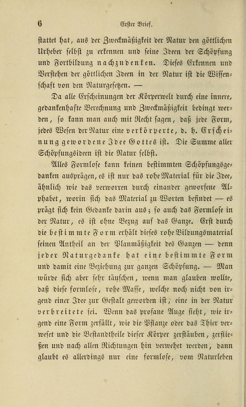 ftattet r)at, cutg bcr S^etfmäfigfeit ber Statur bert göttlichen Urr)eBer felBfi ju ernennen unb feine Sbeen bei* (Schöpfung nnb ^ortBifbung nadjju ben fett. £)iefe3 (Menrten unb 23erfter)en ber göttlichen Sbeen in ber Statur ijt bie 2ßiffen= fcr)aft fcon ben 9caturgefe|en. — 3)o atte (Srfdjeinungen ber Jtötpertoelt burcr) eine innere, gebanfenr)afte 33erecr)nung nnb StotämafyiQttit Bebingt toer- ben, fo fann man aucr) mit 9tecr)t fagen, baß jebe ^orm, jebe§ SÖefen ber Statur eine Perforierte, b* r)* (Srfcr)ei= n n n g geworbene 3 b e e © o 11 e 6 ift. £>ie Summe alter @cr)öpfung6ibeen ift bie Statur fe(6ft. %ile§ ^ormlofe fann feinen Beftimmten @d)öpfung3ge= banfen aufragen, ee> ift nur ba3 ro1)e Material für bie^bee, är)nlicr) Wie ba3 öerttorren burcr) einanber geworfene 511= pr)aBet, ttorin ficr) ba§ Material §u ©orten Beftnbet — e3 prägt ficr) fein ©ebanfe barin aus $ fo aucr) ba§ $ormtofe in ber Statur, e§ ift or)ne S3e§ug anf bas> @an$e* (Srft burcr) bie Beftim mte $orm erhält biefeä ror)c 23ifbungs>material feinen $lntl)eil an ber $lanmäfngfeit beö ©anjen — benn je ber Staturgebanfe r)at eine Beftimmte $orm nnb bamit eine 93egiel)ung jur ganzen Schöpfung» — Sftan nnirbe ficr) aber fer)r tauften, trenn man glauben rooftte, baf? biefe formlofe, ror)e SJfaffe, n)elcr)e nod) nicr)t öon ir= genb einer Sbee jur ©eftalt geworben ift, eine in ber Statur 0 er Breitete fei* 2Öenn bae> profane $(uge ftefyt, mie ir= genb eine %oxm gerfäftt, tote bie $ftan$e ober ba3 £t)ier i?er= toefet unb bie 23cftanbtBeile biefer Körper gerftäuBen, jerfüe« f en unb nacr) allen 9xicr)tungen r)in beitretet 1»erben, bann glauBt e8 atterbinge» nur eine formlofe, üom StaturleBen