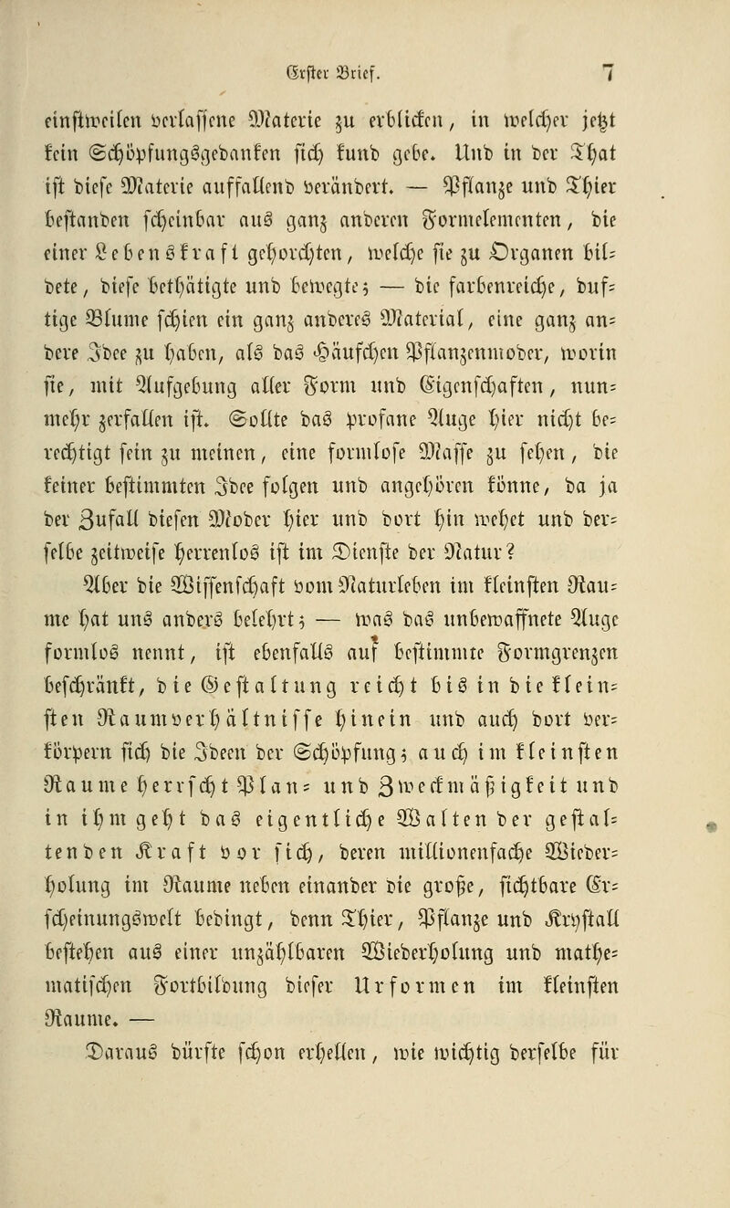 einteilen ocrlafjcne Materie $u erbüctm, in toeldjer jefct fein (2d)bpfung§gebanfen ftdj funb ßebe* Unb in bei* %§at ift biefe ÜWaterte auffatlenb öeränbcrt. — ^ßfTange unb $l;ier beftattben fcr)cinbar au3 gan$ anberen ^ormelemcntett, bie einer SebenSfrafi gefyordjten, taeftfje fie ju Organen UU bete, biefe Betätigte unb beilegte? — btc farbenreiche, buf= tige 23lume festen ein ganj anbereS SßlaUxial, eine ganj an= bere 3bee $u fairen, als baS 4?äufcl)cn ^flan^enniober, frorin fie, mit 5lufgebung alter ft'orm unb (Sigcnfdjaften, nun= mel;r verfallen ift (Sollte baS profane Qluge l)ier ntdjt be= rectjtigt fein 311 meinen, eine formlofe ÜJkffe ^u feigen , bie feiner befttmmten 3bee folgen unb angeboren fönne, ba ja bei Befall biefen äWobev r/ier unb bort $in vocfyet unb ber= felbe geitroetfe ^errenloS ift im 3)ienfte ber Otatur? 2lber bie Siffenfctjaft bomSftaturteben im fleht ften O^au- me f)at un3 anberS belehrt $ — ma3 ba§ unbewaffnete Qlugc formlos nennt, ift ebenfalls auf beftimmte ^ormgrenjen befct)ränf t, b i e © e ft a 11 u n g r e i dj t b i 3 i n b i e f l e i n~ ften Otaumoerljattniffe hinein unb auet) bort oer= fordern fidj bie Sbeett ber (Sdjityfung* au et) im fie in ften 9t a u m e tj e r r f dj t $ l a n s unb 3 toe tf nt « £ i g f e i t unb in t$m gel)t bag eigentliche Saften ber gejtaf= tenben Jtraft bor fictj, bereit nttKionenfac^e SBieber* Rötung im (Räume neben einanber m grofie, fidjtbare (ix- fdjehtuttgSroctt Bebingt, benn £l)ier, $flanje unb Jlrüjtatl befielen au$ einer unzählbaren 2Öiebert)otung unb matfye= matifcl)en ^ortbitbung biefer Urformen im fleinften Otaume. — .T)arau§ bürfte ferjon erretten, nrie nüctjtig berfetbe für