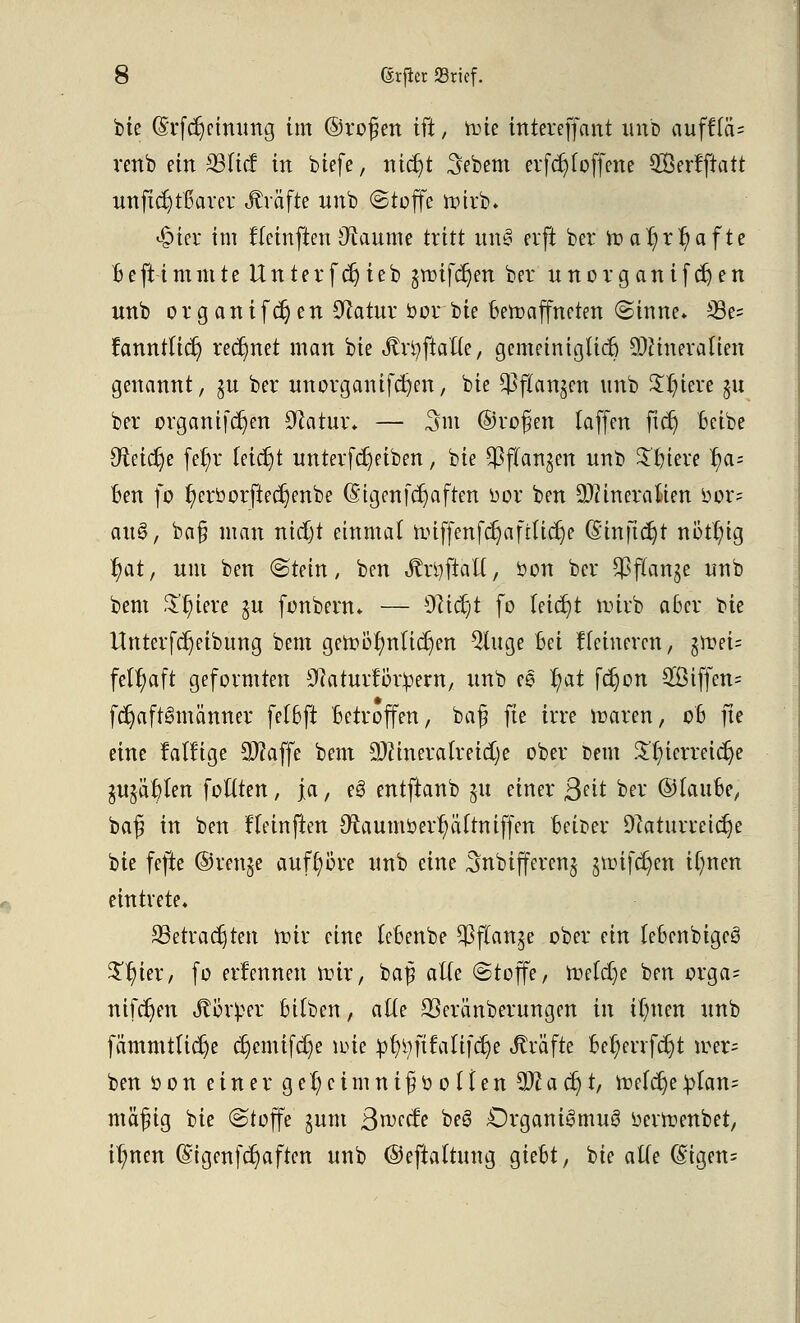 bie (Srfdjctmmg im ©roßen ift, tote intereffant unb ayfffa= renb ein Sßlid in biefe, titelt Sebem evfdjf offene QBcrfpatt unftcr;ttfarer «Gräfte unb «Stoffe roirb* £ier im ftetnflen Staunte tritt une> erft ber h?ar/ri)afte Beftimmte Unterfdjieb §roifcr)en ber nnorganifernen unb organifdjen Statur »or bie Bewaffneten (Sinne* 33e= famulier) rechnet man bie Jtrtyftalte, gemeinigticr) Mineralien genannt, §u ber unorganifct)en, bie ^ftanjen unb $t;iere §u ber organifcr)en Natur» — 3m ©roßen laffen ftcr) Beibe Neicrje fet)r (eietjt unterfdjeiben, ^ie ^ftan^en unb Spiere B/a= Ben fo r)erborfiecr)enbe (5igenfcr)aften oor ben Mineralien oor= au$, baß man nietjt einmal nnffenfcrjaftlidje (S'inftc^t nötr)ig r)at, um ben «Stein, ben JlrtyftaU, bon ber $flanje unb bem $t)iere $u fonbenu — 91icf;t fo leidet uürb aber bie itnterfdjeibung bem geroöf)nlicr)en $Utge Bei Heineren, §roei= feu)aft geformten Na turf ordern, unb ee r)at ferjon 28iffcn= fcr)aft6männer fet6ft Betroffen, baß fte irre waren, 06 fte eine fällige Sftaffe bem Mineralreiche ober bem $'t/ierreicr)e SUjär/len foflten, ja, eö entftanb 511 einer ßnt ber ©lauBe, baß in ben ffeinften 9^aumoerr)äftniffen Beider Naturreiche bie fefie ©ren§e auft)ore unb eine Snbiffercnj jroifcfycn ifynen eintrete, 33etradjten toiv eine leBenbe $ flanke ober ein leBenbigeö $$ter, fo ernennen nnr, baß alte Stoffe, mefdje ben orga= nifcr)en Körper Bilben, alte 93eränberungen in ilnten unb fämmtticr)e cr)emifcr)e ipie :pr/tyftfali[crje Gräfte Ber}enfct;t ioer= ben 0 0 n einer g et; c tm n iß 0 0 i t en M a er) t, roefcr)e ^Ian= mäßig bie (Stoffe §um 3n>ecfe be§ Drganigmuei Oertr-enbet, il;nen (£igenfcr)aften unb ©eftaltung gieBt, bie alTe (£igen=