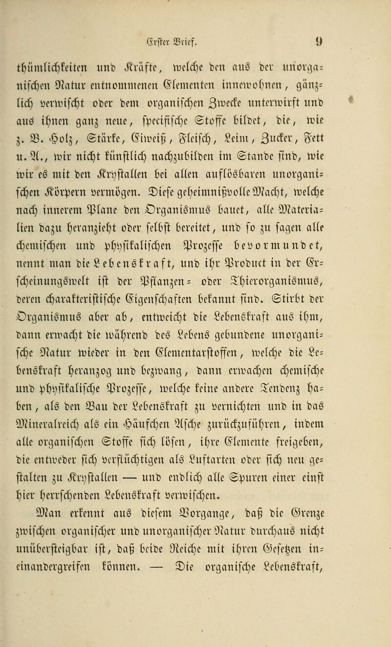 tljümUdjfettm unb Steiftt, meiere ben auS ber imorga- nifdjen 0?atur entnommenen Qtttmmtm innettofmen, gän§= lid) öertmfdjt ober bem organifd)cn ßmeefe unterwirft nnb and ir)nen gaitj neue, fpeciftfdje (Stoffe Bitbet, bie, mie 5. 93* <£ol&, ©teufe, (Shocif, gfleifdj, Seim, Bieter, $ett «♦9L, it-ir nicr)t nmftticr) nacr)utBilben im ©taube ftnb, roie miv eS mit ben JtrtyftaUen Bei allen aufföSBaren unorgcmU fdjen Körpern oermogen. 3)iefe gef)eimni£ool(e9)?acr)t, n:<eta)e nadj innerem $lane ben £)rgantSmuS Bauet, alte 50iateria= tten baju ^evanjie^t ober felfcfl Bereitet, unb (0 $u (agen alte d)emifa)en nnb ^ftfaltfdjen $ro$effe Beoormunbet, nennt man bte SeBenSf roft, unb ir)r ^robuet in ber (Bx- fdjeinungSfteu- ift ber $f(an^en= ober Sln'erorganiSmuS, bereu cf)oröfterifttfdpe (Stgenfdjaften Begannt ftnb* (Stirbt ber CrganiSmuS aBer aB, entweicht bie SeBenStraft auS i[;m, bann ermaßt bie loäB/renb beS £eBcnS geBunbcne unorganU fcr)e Statur Uüeber in ben (SIcmentarftoffcn, roelc^e bie £e= BenStraft r)eran§og unb Be^r-ang, bann enraajen cr;emifcr)e unb £t)tyftfalifd)e ^ro^effe, ioetcr)e feine anbere £enben§ ^a= Ben, a(S ben 23au ber SeBenStraft gu öemicJjten unb in baS 9}?ineratreid) als ein ^»äufc^en Qifdje ^urücfui führen, inbem alte organifd)cn ©toffe ftd) töfen, it)re (demente freigeBen, bie ennoeber ftcf) öerftücr)tigett als £uftarten ober fid) neu ge= ftatten ju to;ftaften — unb enbficr) alte ©}mren einer einft B/ier ^errftt)enben £eBeuStraft öermifdjen* SÖcan erlcnnt auS biefem Vorgänge, bafj bie ©ren§e jnnfdjen organifdjer unb unorganifajer 9?atur burdjauS niajt unüBerfteigBar ift, ba§ Beibe €R:ctcr)e mit ifyrcn ©cfe&en in= einanbergreifen fönnen. — £>ie organifd)e £eBenStraft,