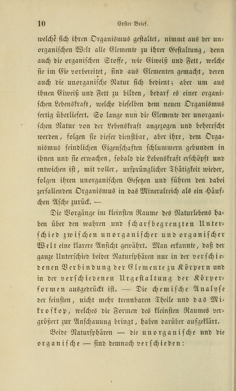 ioetdjü ftd) ifyxm Organismus gehaftet, nimmt aus ber un= organifdjen 3Mt alle (Sfemenfe ju ilner ©ejtaltung, benn aurf) bte organifdjen «Stoffe, wie (Stroetfi unb %ett, ttetdje fie im (Sie borbereitet, finb aüS (Elementen gemacht, beren audj bte unorganifdje Sßatur ftd) bebient$ aber um au3 Unten (Simeif tntb %ett 311 Silben, Bebarf e3 einer ovgant- fdien SebenStraft, weldje btefelBen bem neuen Organismus fertig überliefert So lange nun bte (Elemente ber unorganU fcfcen Otatur öon ber £eben§traft angezogen unb bct;errfdjt werben/ folgen fte btefer btenftbar, oberere, bem Orga= ntömuS f einbüßen (Sigenfdjaften ftfjfummera geBunben in Unten unb fte ermaßen, foBatb bte SebenSfraft erfdjöpft unb entließen ifi, mit Dotter, mfprüng(id)er Sfta^igfeit wieber, folgen tr)rett unorgantfd)en ©efe$en unb führen ben batet jerfattenben Organismus» tu baS äJtmerafreidj als ein &äuf; c^en 9lfdje jurüd* — 2)te Vorgänge im fteinjlen Dtaunte beS DcaturteBenS f?a= oen über ben wahren unb fdjarf begrenzten Unter» fdjieb 5totfd)en un organifd)er unb organifd)er SÖelt eine flarere Qlnftdjt geiräbrr. 9)ian ernannte, baß ber ganje ltnterfdjieb Betber DTatuuf^ären nur in ber öerf^ie= betten 33 crBtnbung ber Elemente ^u ^ör^ern unb in ber Derfd)iebenen Urgeftattttng ber ^or^er- f o r m e n auSgebrüdt ifh — 3)ie $ e m t f d) e 21 n a 1 ij f e berfetnften, ntc^t me(;r trennbaren £(;cUe unb baS SSftU froffop, ftefd)eS bte Sterinen beS ftetnften OtaumeS Der= großert gur Qlnfdjauimg Bringt, I>iBen barüBcr aufgeflärt* *-Beibe StaturfpDaren — bte unorganifdje unb bte organifdje — ftnb bemnad) »erfdjieben: