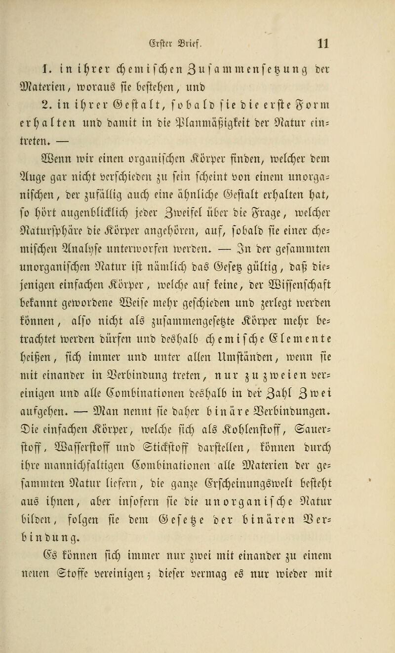 1. inttyterdjenufdjenBufammenfetjung ter SKaterteti/ worauf fte 6cftet)en, unb 2. in t^r er ® eft a 1t, f o 6 a (t> f ic b ie e vft c %orm erhalten unb bannt in bie ^ianmäfngtVit ber Dcatur an= treten» — 2öenn wir einen organifdjen Körper finben, welcher bem -}{uge gar ntdjt bcrfdjicbcn §u fein fdjeint öon einem intprga« niferjen, ber §ufättig aucr) eine ätyntidje ©eftalt erhalten fyat, fo fybxt augenbtieftiet; jeber Qwttfct über bie ftrage, welcher SRaturfy^are bie Körper angehören, auf, fobatb fte einer cr)e- mifcr)en 2tnafyfe unterworfen Werben. — 3n ber gefamnUen unorganifeljen Statur ift nämticr) ba§ ®efe$ gültig, ba£ bie= jenigen einfachen Jlör^er, welche auf feine, ber 2Biffenfcr)aft befannt geworbene 2Öetfe metyr gefdjieben unb gerlegt Werben tonnen, alfo nidjt aU §ufammengefe|te «ftör^er mer)r be= trachtet Werben bürfen unb begb/alß cr)emifcr)e (Elemente Reifen, ftcr) immer unb unter alten Umftänben, wenn fte mit etnanber in 23erbinbung treten, nur §u §weien öer? einigen unb alte (Kombinationen be§r;alb in ber Qa^i Bttei aufgeben. — 2Wan nennt fte bar/er binäre SSerbinbungen* 3)ie einfachen Körper, welche ficrj als Jtofjtenjtoff, ©alters ftoff, SSafferftoff unb ©ticfjtoff barfteften, können buret) ifjve mannigfaltigen (Kombinationen alle ÜÄaterteti ber ge= fammten Sftatur liefern, bie ganje (KrfdjeinunggWelt befielt aus if)nen, aber infofern fte bie unorganifcr}e Statur bttben, folgen fte bem ©efe£e ber binären 3Ser= binbung. (£8 Bnnen ftcr) immer nur $xun mit einanber $u einem netten (Stoffe bereinigen $ biefer oermag e£ nur wieber mit