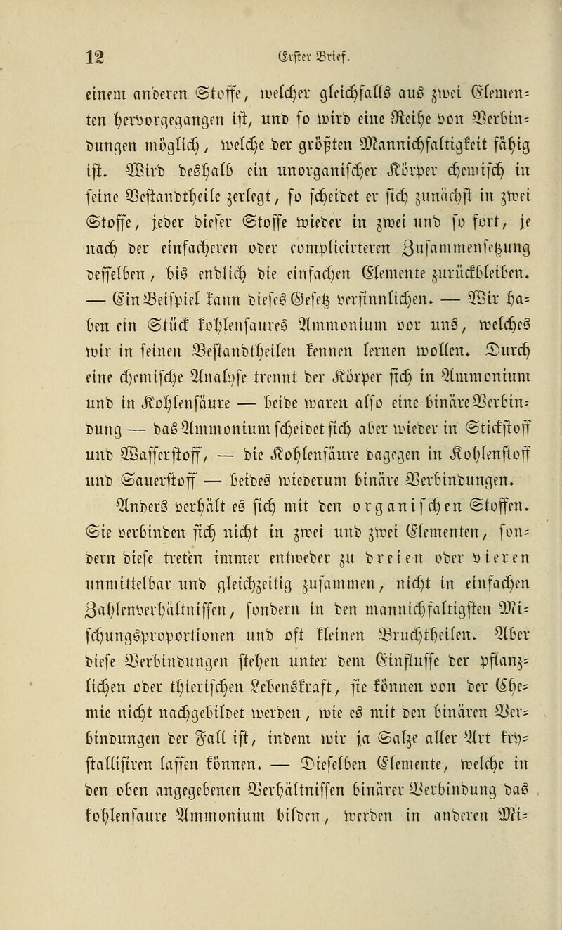 einem anbeten ©topfe, loetdjer glctdjfaßg aug $toei QUmtri' ten hervorgegangen ift, unb fo roirb eine Dxeifye Von Heroin= bnngen möglich > freiere ber größten QWanntc^fatttgfeit fällig ift. 3Btrb be^alß ein nnorganifc^er Jlorüer ajeuüfdj in feine Q3eftanbtr/ei(e ^erlegt, fo Reibet er ftcr; pmüdjft in $roei (Stoffe, jeber biefer (Stoffe roieber in §tt>ei unb fo fort, je nadj ber einfacheren ober compticirteren 3wfammenff|ung beffetben , Bi3 enblicr) bie einfachen Elemente §urüd:6(ei6en. — (SinSeiftriel fann biefeg ©efefc oerfinnücrjen* — 5Öir r)a= ten ein «Stücf foWenfaureo Qlmmontum cor unl, roetdjeS nur in feinen ^Beftanbttjeiten fennen lernen holten» £)urcr) eine djcmtfdje 2(nafyfe trennt ber «f örOer ftdj in Ammonium unb in &o$tmfoute — beibe maren alfo eine binäre 23er6in-- bung— baSQtmmoninmfd)eibetftd) aber nüeber in (Sticfftoff unb Safferftoff, — bie Jtor)tenfäure bagrgen in Jtot)lVnftoff unb (Sauerftoff — beibeg nüeberum Binäre CÖerbinbungen. QlnberS öert/ätt e§ ftcr) mit ben organifcr)en (Stoffen* (Sie öer6inben ftcr) nidjt in $ttei unb $®ä (Elementen, fon= bern biefe treten immer enhoeber ju breien ober öieren unmittelbar unb g(ei(%ittg jufammen, ntct)t in einfachen 3ar/fcnoerr/ättniffen, fonbent in ben mannicr)fattigften 9Jci= fcr)ung6va*oportionen unb oft Iteincn 23rucb)tf/cifen* 5tber biefe 33er(unbungen fielen unter bem (Einfluffe ber pflan^ Ucr)en ober tt)iertfct)en £eben3fraft, fte fonnen öon ber (Sf/e^ mie ntdjt nadjgebilbet werben, ftie e§ mit ben binären 33er- binbungen ber ftall ift, inbem loir ja (Safje aller 2lrt txiy- ftaüiftren (äffen können* — 3)iefcl6en ©(erneute, roetdje in ben oben angegebenen 23err)ä(tniffen binärer 33erbinbung ba$ fot;Ienfaure Ammonium bttben, iuerben in anberen Mi-