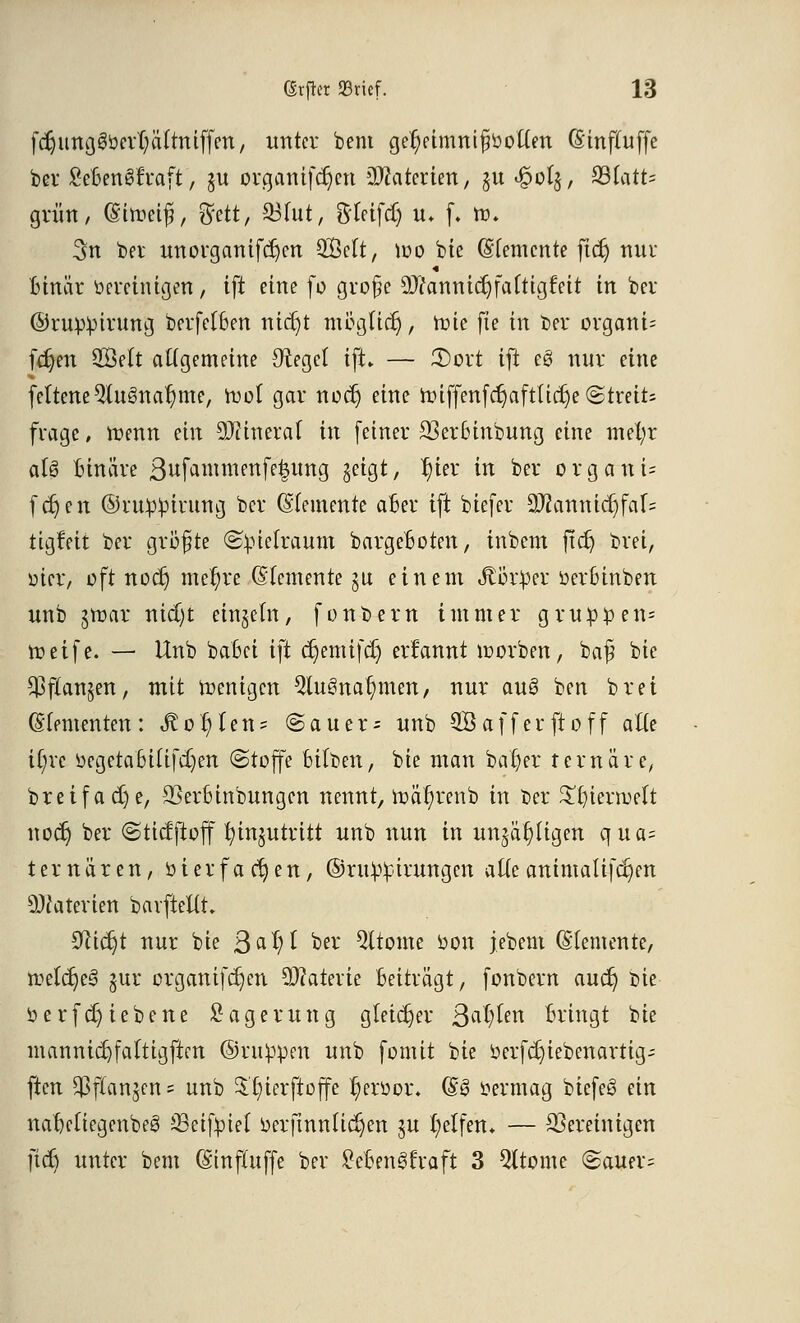 fdjimgSbcvljälttttffen, unter beut ge^eimntfittotten (Sinftuffe ber £eBen£fraft, §u organifcr)en äftaterien, §u £ol§, 33tatt= grün, (Sitoetfi, gfett, Q3lut, ftteifcf) u» f. to. 3n bet unorganifdjen Seit, mo bie (Elemente ftdj nur « Binär bereinigen, i\t eine [0 große 9)7annicr)faftigfeit in ber ©rupipirung berfelBen nicfyt möglicr), tote fte in t>er organi= fdjen Seit allgemeine Siegel ift» — 3)ort ift c3 nur eine feltene9lu3nar)me, tt>ol gar noc§ eine miffenfcr)aftticr)e (Streits frage, ttenn ein Wmtxal in feiner 23erBinbung eine mefyr als Binäre ßufammenfetjung geigt, l)ier in ber organü fdjen ©rnp^irung ber (Elemente aBer ift bißfei* 9}?annicr)fal= tigfeit ber größte Kielraum bargeBoten, inbem jtdj brei, üier, oft noct) mer)re (Elemente ju einem Jtorper üerBinben unb iroax nid)t einzeln, fonbern immer grup£en= troetfe. — Unb batet i]t cr)emi(cr) errannt roorben, baß bie $ flauten, mit wenigen Qluöna^meti/ nur au§ ben brei (Elementen: Sto^Un? @auer- unb QBafferjroff alle ir)re üegetaBilifdjen (Stoffe Bilden, bie man batjer ternäre, bre if adje, SßerBinbungen nennt, mäl;renb in Der £r)ierruelt noer) ber «Sticfftcff fyingutritt unb nun in unjätjligen qua- temären, öierfachen, ©ru^irungen alleanimalifc^en Materien barfteuX 0Mdjt nur bie ßa 1)1 ber Gliome bon jebent (Elemente, metcr)ee> gut* orgamfdjen Materie Beiträgt, fonbem auet) Die öerfcB)iebene Lagerung gleicher QafyUn Bringt bie mannic^faltigften ©nippen unb formt bie »erfdjiebenarttg- ften $flanjen = unb $t)ierftoffe l)eröot\ (Es> Vermag biefeg ein naBcliegenbeS sBeiftuel üerfinnltdjen ju Reifen» — ^Bereinigen fiel) unter bem (Einftuffe ber SeBengfvaft 3 Gliome (Bauern