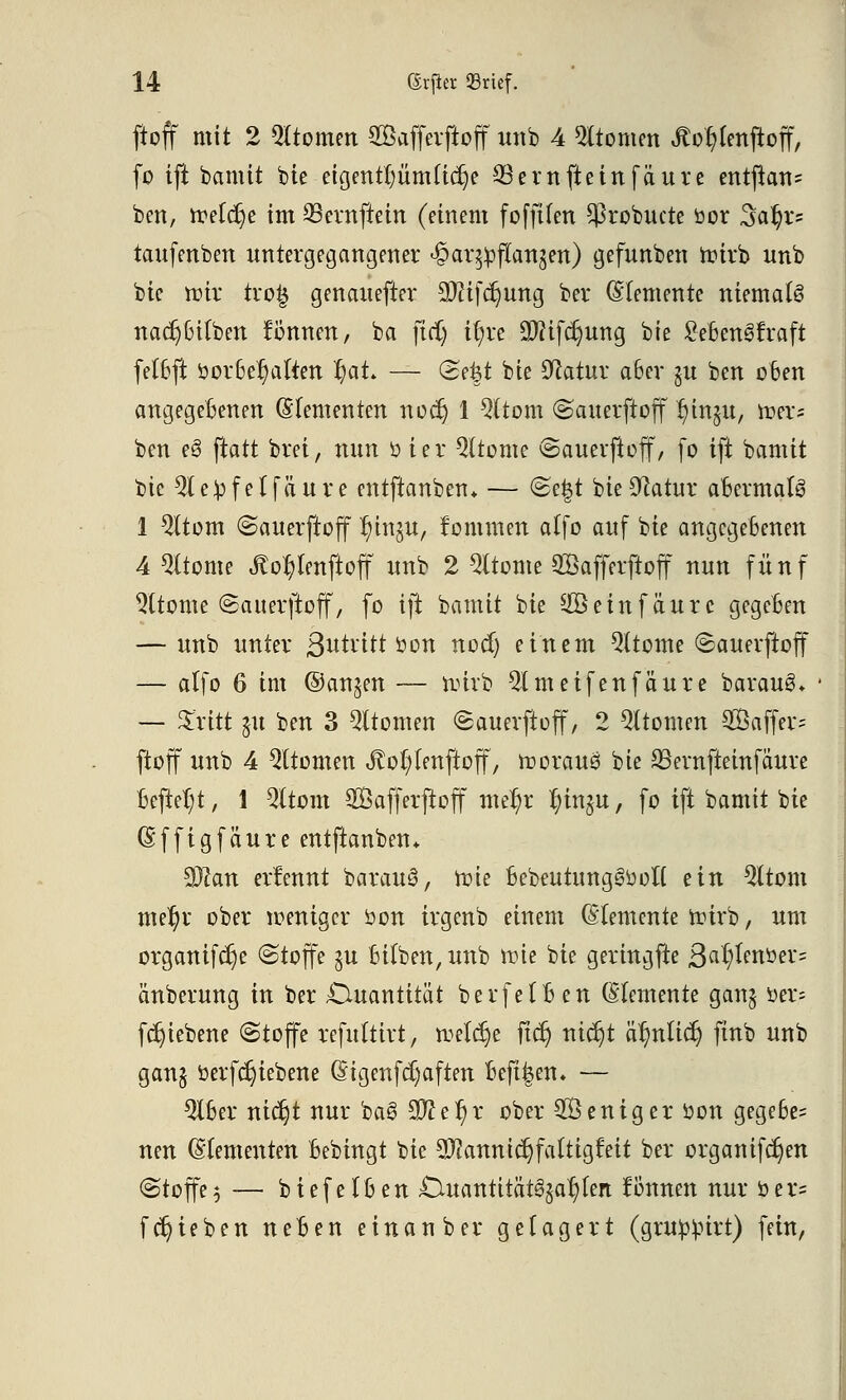 ftoff mit 2 Atomen Söaffevftoff w% 4 Atomen Jtor^enftoff, fo ift bamit bie eigentfmmttcrje Q3ernfteinfäure entfian= ben, treffe im 93ernftein (einem fofftfen ^robucte öor 3aB;r= taufenben untergegangener ^ar^ftan^en) gefunben toirb unb bie nur tro£ genauefter Sftifdjung ber (Elemente niemals nadjBitben können, ba ftd) t(;re äftifctjung bie SeBengfraft fetBft oorBer;aften f)at — <2e|t bie Sftatur aBcr gu ben oBen angegebenen (Elementen nod) 1 Qttom ©auerftoff r/in§u, mer? ben e§ ftatt brei, nun ü ter Gliome @auerftoff, fo ift bamit bie Steffel fauve entftanben* — @e|t bie Statur aBerma(3 1 $(tom ©auerftoff r)in§u, fommen atfo auf bie angegebenen 4 9ltome Äor;lenftoff unb 2 QUome 28afferfioff nun fünf $(tome (Sauerftoff, fo ift bamit bie ^öeinfäurc gegeBen — unb unter Betritt üon nocB) einem Qttome ©auerftoff — alfo 6 im ©an§en — nnrb 9lmetfenfäute baraueL — Sritt $u ben 3 Qttomen (Sauerftoff, 2 Qttomen 2Saffer= ftoff unb 4 Atomen Jto()fenftoff, toorauö bie ^Bernfteinfäure Beftel;t, 1 Qltom Safferftoff mer)r l)in$u, fo ift bamit bie (Effigfäure entftanben* %Jlan erlennt barauS, rote 6ebeutung3ooli ein 2ttom mef)r ober weniger öon irgenb einem (Elemente wirb, um organifetje (Stoffe §u Bi(ben,unb roie bie geringfte ßatycrtimz änberung in ber Quantität berfetBen (Elemente gan§ \>tx- fdjiebene (Stoffe refultirt, treffe ftcr) nierjt är/nlicr; ftnb unb gan§ öerfcrjiebene (EigenfcC)aften Beft^en» — QiBer nietjt nur baS 9fter)r ober Weniger tton gegeBe= neu (Elementen Bebingt bie Mannigfaltigkeit ber organifc^en (Stoffe 5 — biefelBen £Utantität^ar/fen fonnen nur öer= fcr)ieben neBen einanber gelagert (grUp^irt) fein,