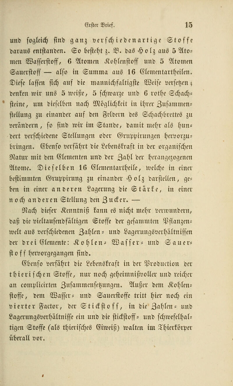 unb fogteidj ftnb gang berfcr) t eben artige (Stoffe barattS entftanben* So Beftcfyt 3. 93» baö <% 0 (5 anö 5 5lto= mm Safferftoff, 6 Atomen ßotjfenjioff nnb 5 Atomen Sauerftoff— alfo in Summa au$ 16 (Meuten tart(;eifen* SMefe (äffen ftcr) anf bie mannid)falttgfte SÖeife oer[e|en 3 benfett nur un§ 5 meife, 5 fdjtoar^e nnb 6 rotfye Scr)acC)= fieine, um biefefBen nacr) W%li&)feit in ityrer Stammen* ftettung §n einanber auf ben Leibern beö (ScB;acr)Brette3 §u »cränbcvn, fo ftnb nur im Staube, bamtt mefyr a(3 ijun= bert oerfdjiebene (Stellungen ober ©ruippirungen r)eroor§u= Bringen» (S'Benfo »erfährt bte SeBenSfraft in ber organtfdjen Dcatur mit ben ©(erneuten nnb ber ßaf?( %w herangezogenen Sterne. $)iefeIBen 16 (Hementart^eife, ir?elcf)e in einer Beftimmten ©ruppirung §u einanber «öolj barftetten, ge= Ben in einer äußeren Lagerung bte (Stärfe, in einer noct) auberen (Stellung ben 3ucfer* — 9la&) biefer Jtenntnij? fann es> nict)t me'^r oernnmbern, baf bie öieftaufenb faltigen (Stoffe ber gefammten fangen» toelt au8 öerfcr)iebenen Salden = unb Sagerung§öerl;ältniffen ber bret (demente: ^o^ten- 5Öaffer= unb (Sauer* ftof f t)eröorgegangen ftnb* (SBenfo berfät)rt bie £eBengfraft in ber $robuctton ber tr>terifdt)en (Stoffe, nur nodj gel;eimnifiöofter unb reicher an contylicirten 3wfammenfe|ungen. 9lujjier bem <ftot)len= ftoffe, bem 2Öaffer = unb (Sauerftoffe tritt t)ter nocB; ein oierter Factor, ber Sticfftoff, in bie ßa^tm- unb £agerungs>ber!?ä(tmffe ein unb bie ftiefftoff- unb fcr)ir>efetfyal= tigert Stoffe (aU tt)ierifd)e§ (Sitofifi) traften im S^ierfötper üBeraft öor.