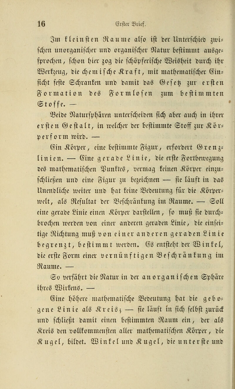 3m f i e i n ft e n JA a u m e atfo ift ber Unterfdjieb $mu fdjen unorganifdjer unb organifdjer 0totur Bcfitmmt au3ge= fprocr)en, fct)on Ijier §og bie fcr)or>ferifcr)e 2Öetgf;ett burd) t^r 2Öer%ug, bie djemtfdje »ftraft, mit mattjematifdjer (Sin= ficftt fefte (Sdjranfert unb bamit ba6 ©efe| juv erfhn Formation beö Öformlofen §um Beftimmten (Stoffe* — 23eibe £ftaturfr>r;ären unterfdjeiDen ftcr) aBer aud) in tfyrer e r ft e n © e ft a (t, in weiter ber Befiimmte (Stoff $ur Ä ö r= per form roirb. — . (Sin Körper, eine Beftimmte $igur, erforbert ©ren§= Unten. — ©ine gerabe £inie, bie erfte ftort&etregung oeö matt)ematifdjen $unfte3, vermag feinen Körper ein$u= fcr)liej?en unb eine ^tgur 51t Bekämen — fte läuft in ba£ Unenbttcr)e Weiter unb tyat feine ^Bebeutung für bie J?örper= weit, aU 9tefuttat ber SSefdjränfung im Dtaume. — (Soft eine gerabe £inie einen Körper barfteften, fo mu§ fte burcf)= Brocken Serben öon einer anberen geraben £inie, bie einfei= tige Ortung mufj üon einer anberen geraben Sinte Begrenzt, Benimmt werben* (?3 entfielt ber 90 i n f e i, bie erfte ^orm einer oernünf ttgen 33efcr)ränfung im Otaume* — (So »erfährt bie Statur in ber anorganifcr)en (Sphäre iBreS SBirfenö. — (Sine J)b't)ere matfyematifcr)e S3ebeutung §at bie geBo= gene £inte a(3 Areiö5 — fte läuft tu ftcr) fel6fi gurücf unb fdjlicjH bamit einen Beftimmten Dtaum ein, ber aU Jlreig ben öoftfommenften alter mat^ematifc^en Körper, bie itugcf, Bilbet. Sinfel unb ^ugel, bie unterfte unb
