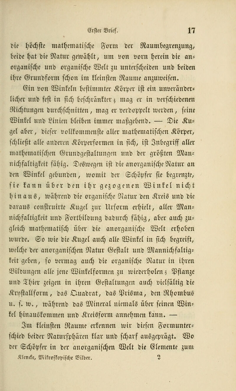 bie iyöü)\k mattycmatifdje $orm bei OiaumBegrenjung, Beibe l;at bie Statut- getoä^lt, um oon öorn l;erein bic atu organifdje unb orgamfdje 28ett $u untcvfcrjetben unb Betben if?re ©runbform fcf)on im fleinften Raunte anjuroeifen* (Bin von SÖinleln Beftimmter Jtörper ifl ein unoeränber* lieber unb feft in jidj Bcfdjränfter $ mag er in berf ergebenen 9tid)tungen burdjfdjmtten, mag er berboüüclt derben, (eine QBinlel unb Linien bleiben immer maß ge&enb. — 5)ie Jttt= gel aber, biefer öolifommcnfte alter matf;ematifc^cn Äör^er, fdjlteßt alte anberen ^örüerformcn in fiel}, ift SnBegriff alter mat^emattfdjen ©runbgeftaltungen unb ber größten 9}can= mdjfaltigfett fä|ig. £)e6n>egrn ift bie anorganifc^eiFcatur an ben SQßinrH geBunben, roomit ber ©djöpfer fte Begrenzte, fte fann ÜBer ben if)x gezogenen 3Sinlet nid)t 1) in au 3, roäI)rcnb 'üie orgamfdje 9iatur ben ^rciS unb bie Daraus confiruirte «ftugel §ür Urform erhielt, aller Man* nidjfalttgfett unb ^ortBilbung baburdj fäln'g, aBer aucr; §u= gfeidj matl;ematifdj ÜBer bie anorganifdje SÖclt err)oBen rourbe* @o rote bie «ftugel aucr) alte SÖtnlel in ftdj Begreift, roefäje ber anorganifdjen Dcatur ©ejlatt unb Mannigfaltig; feit geBen, fo Vermag audj bie organifdje Olatur in il;ven 28Übungen alle jene SBinWfo raten §u roiebert)olen 3 $f*an$e unb 5J't)ter geigen in ityren ©eftaltungen aud) vielfältig bie Jtrtyftallform, baS £Xuabrat, baS $riSma, ben Ox^omBus n. (♦ to., roä^renb üa3 Mineral niemals ÜBer feinen 2Bin= fei tn'nausfommen unb JtreiSform annehmen lann» — 3m Heinften Otaume ernennen nur biefen $ormunter= fdjieb Beiber Sßahirfp^ären Kar unb fcr)arf ausgeprägt» 2Öo ber ©djityfer in ber anorganifdjen SGßelt bie Elemente jum Äfentfe, aTitfroffo^if^c Silber. 2