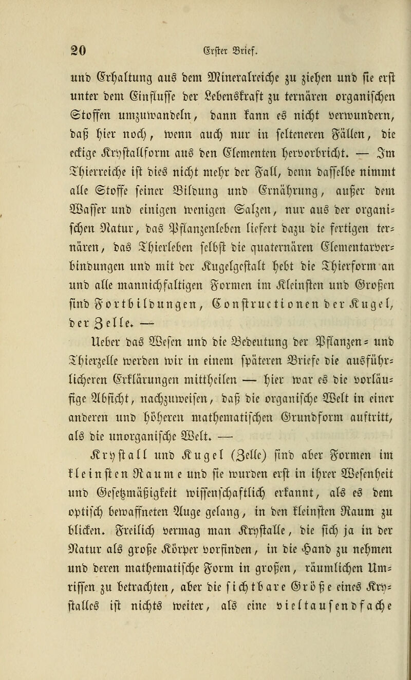 unb (Ermattung aa§ bem SKtnerotreit^e §u gießen unb fte erft unter bem (Sinftuffe ber £eBen8fraft $u tertiären organifcr)en (Stoffen um^m-Danbeln, bann fann e3 nidjt oerrounbern, baf? r)ier nod), trenn äüc| nur in fclteneren fällen, bie ecf'ige «ßr^jtaHform an$ ben (Sfementcn r)erüorBrid)h — 3m Tf;terreicr)e ift bieg nicr)t mer)r ber $aft, benn baffelße nimmt alte (Stoffe feiner 23tfbung unb (Ernährung, auf er bem SÖaffer unb einigen roenigen (Salden, nur auö ber organi= fcr)en Statur, bag $fian$enfeBen liefert baju bie fertigen ter= nären, ba3 £t)ierM3en fefBft bie quaternären G(ementaröer= Binbungen unb mit ber Jtugefgcftatt r)eBt bie Zierform an unb aHe mannigfaltigen formen im Jtfeinftcn unb @ro§cn fmb $ortB Übungen, (£onftructionen ber^uget, ber 3eHe* — UeSer bag SÖefcn unb bie 23ebeutung ber £J3f(an5en = unb ^r/ter^elTe roerben roir in einem fpätcren SSriefe bie augfüt)r= tigeren (Mlärungen mitteilen — r)ier roar eö bie i)orfäu= fige QIBftcr)t, nadjjuroeifen, baf bie organifcr)e $Qtit in einer anberen unb r)ür)erett matr/ematifcr)en ©runbform auftritt, a(g bie unorganifdje 33Mt. — «ftrtyftaü unb .ftugel (Belle) finb aBer formen im Heinften Draume unb fte rourben erft in tr)rer 2Öefent)eit unb ©cfe£mä§tgfeit roiffenfc^aft(icr) ernannt, aU eg bem opttfer) Bewaffneten Qluge gelang, in ben fteinften 9raum §u BlictVn» ^reilicr) öermag man ^rt)ftalTe, bie ftcr) ja in ber Statur alg grof e Jtör^er oorftnben, in bie £anb ju nehmen unb beren mattyematiferje $orm in großen, räumlichen Um= riffen §u Betrachten, aBer bie ficr)tBare (55rö^e eineg <to= ftallcg ift ntdjtg roeiter, alg eine i>ie(taufenbfacr)e