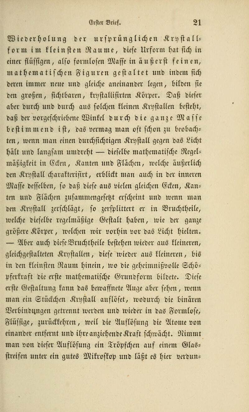 2öieberl)ofung ber urf^rün glichen MnjftalU form im Heinften 9? au nie, biefe Urform t/at ftet) in einer flüfftgen, a(fo formlofen äftaffe in auf erft feinen, mattyematifetjen Figuren gefialtet unb inbem ftet) beren immer neue unb gleiche aneinanber legen, bilben jte ben großen, ftcljtbaren, frtyftattifirten Äb'r^er. £)afj biefer aber burcr) unb burcr) au3 folgen fleinen Ärtyftallen befielt, bafj ber oorgefcr)riebene QSinfel burd) bie gan§e 2Ääffe beftimmenb ift, 'm$ öermag man oft fcr)on §u beobacr)^ ten, mnn man einen burd)ftcr)tigen «ftrtyftatt gegen ba3 £icr;t l)ält unb langfam umbrer)t — biefelbe matr/emattfetje #tegel= maß igfeit in (Seien, Tanten unb Stächen, roet^e auferlict; ben jfrtyftaft erjarafterifirt, erblicft man aucr) in ber inneren sIttaffe beffelben, fo baß biefe au3 oielen gleichen (Selen, Tan- ten unb ^läcrjen gufammengefe&t erfcfyeint unb wenn man ben StxiföaU jerfcfylägt, fo gerfylittert er in 93rucr)tr;etle, welche biefelbe regelmäßige ©eftalt r)aben, nüe ber ganje größere <ftör!per, Welchen wir oorr)in öor ba3 £tcr)t hielten* — 5lber aucr) btefe S3ruc^tt;etfe befielen lieber auö Heineren, gleicr)geftalteten .ftrtyftaüen, biefe lieber au§ Heineren, Bio in ben Heinften $aum t;inein, Wo bie ger)cimnißüol(e @djo= ^ferfraft bie erfte ntat(;ematifcr)e ©runbform bitbete» £)iefe erfte ©eftaltung tann baS bewaffnete Qluge aber fernen, wenn man ein (Stücken Jtrtyfiaft auflöfet, woburcrj bie binären SSerbinbungen getrennt Werben unb wieber in baö ^ormlofe, Slüfftge, jurücffe^ren, Weil bie ^uffbfung bie 5(tome oon einanber entfernt unb if)rean$ier)enbe<ftraft fd)wäcr)t. Ocimmt man öon btefer Qluflöfung ein $rö:pfcr)en auf einem @la§= ftreifen unter an gutes 9)iitroff:o£ unb läßt e3 r)ter oerbuns