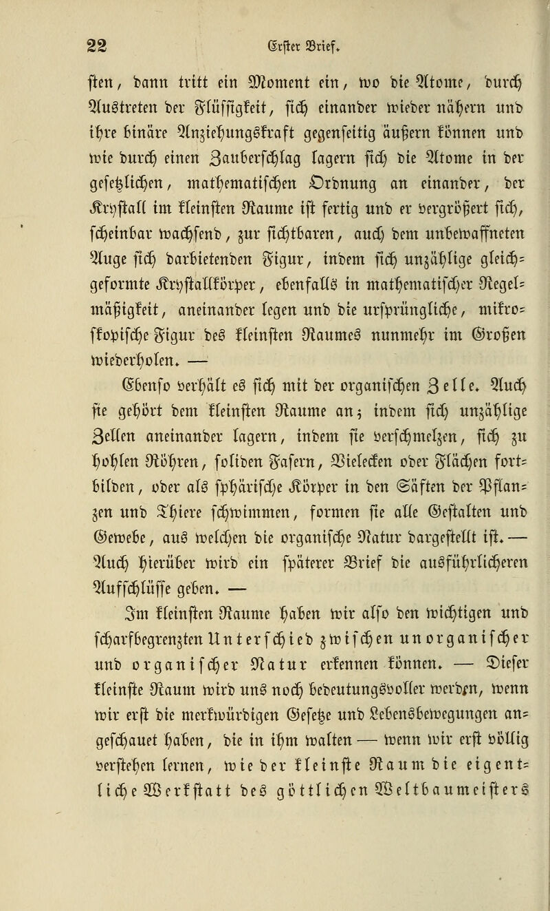 ften / bann tritt ein Moment ein, roo bie 2ltome, bnrcr) austreten bei* ^Xüfftgfeit, fidj einanber lieber nähern unb ir)re Binäre 3(njie^uttg6fraft gegenfeitig äufern formen unb roie burdj einen 3&uBerfd}tag fagem ftd) bie 5ttome in bei* gefe|licr)en, matr)emati((^en £)rbnung an einanber, ber Ärtyjiall im fleinften Raunte ift fertig unb er oergrößert jtdj, fdjeinBar roacfyfenb, §ur ftcfytBaren, and) bem unBeroaffneten 5luge jtdj barBietenben $igur, inbem ficr) un^lige gfeicr)= geformte Ärtyftaftför^er, eBenfaHS in matr)ematifd)er {Reget* maßigfeit, aneinanber legen nnb bie urfprüng(icr)e, milro= ffofctfdje $igur beS fleinften OtaumeS mmmer)r im ©rofien roiebert)otem — (SBenfo sert)äft e§ jtdj mit ber organifcr)en 3 e H e. Qtucfy fie gehört bem fteinften C^aume an 5 inbem ftdj ungatjlige 3eften aneinanber lagern, inbem fie berfd) meiert, ftd^ 51t 1?or)lm öltyxm, fotiben ^afern, SSieleclen ober $täd)en fort= Bifben, ober aU fpr)ärifd)e Jlöiper in ben (Säften ber Cj3ftan= $en unb Spiere fcfyroimmen, formen fie alte ©eftalten unb ©eroeBc, au£ roefd)en bie organifcr)c (Natur bargeftettt ift* — ^lucfj ^terüBer roirb ein fpäterer ©rief bie ausführlicheren 9iuffdjlüjfe geBem — 3m Heinften Zäunte r)aBen roir atfo ben roicfytigen unb fdjarfBegrenjten Un t er f er) i eb jro if dj en un 0r g an i f $ er unb organifc^er Sftatur erlernten fonnen♦ — liefet* tleinfte 9xaum roirb ung nodj Bebeutungööoner roerbfn, trenn roir erft bie merfioürbigen ®efe|e unb MenSBeroegungen an= gefc^auet t)aBen, bie in ir)m roatten — roenn ioir erft »ötfig v?erfter)en fernen, triebet* fteinfte Dt au m bie eigent= Ht^eSÖerfjiatt beS göttlichen OBeftBaumeifterg