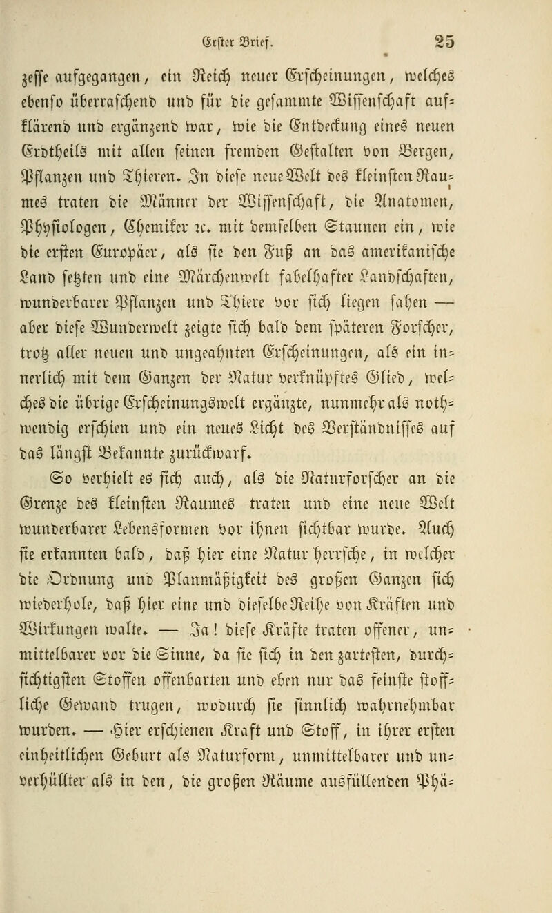 jeffe aufgegangen, ein Oteicr) neuer (Srfdjetnungcn, tuefdjes e6enfo überraftfjenb unb für bie gefammte SOBtjfenfdjaft auf= flärenb unb ergän^enb nmr, toie bte (Sntbecfung eine3 neuen (5rbtr/ei(3 mit allen feinen fvemben ©eftatten bon SSergen, ^flanjen unb gieren, 3u biefe neueSMt bee> f(einften D^au^ meS traten bte Männer ber SBiffenfdjaft, bie Qtnatomen, Sß^ftologen, ß^cmifer je* mit bemfefBen Staunen ein, rt>ie bte crflen ©urobäer, aU fte ben $u£i an ba§ ameritanifdje £anb festen unb eine Mrdjemoelt fa6et6after £anbfcr)aften, nmnberBarer $f(an$cn unb £f)iere bor ftd) liegen fa(;en — aber biefe 28unberroelt jeigte ficr) balb bent fpäteren ftorfdjer, tro& atter neuen unb ungeahnten (Srfcrjeinungen, af£ ein tn= nerüd) mit bem ©anjen ber Statur berfnübfte^ ©lieb, toet= cr)e3bie üßrige(§rfcr)etnungi3rüeft ergänzte, nunmehr aU notf)= menbig erfcr)ten unb ein neue3 £icr)t bes> 23erftänbniffes auf baö längft 23efannte gurücftoarf* So »erlieft eö ftcr) aud), aU bie S'cattirforfdjer an bie ©ren^e beS Heinften DtaumeS traten unb nnc neue £Bett tr>unber6arer Lebensformen bor il;nen ftct)t6ar ibuvbe* Qlucr; fte ernannten balb, baf ^ier eine Statur '£)evrfcr)e, in ft>clcr)er bie Orbnung unb $(anmä§igfeit be3 großen ©anjen ftcr) ttieberr/ole, baß fytx eine unb biefel6e9reir)e bon Gräften xmb QBirfungen roalte* — 5a! biefe Gräfte traten ofener, un= mittelbarer bor bie (Sinne, ba fte ftcr) in ben jarteften, burcr)= ftcr)tigften Stoffen offenbarten unb e6en nur ba£ feinfte ftoff= lidje ©emanb trugen, roobuvdj fte finnlict) tt>ar;rnef)m&at- mürben* — Jgitx erfdjtenen Äraft unb Stoff, in ir)rer erjten einheitlichen, ©ebttrt ati 9iaturform, unmittelbarer unb un= berr/üftter al§ in ben, bie großen Dtäume auSfüftenben tyfyfc