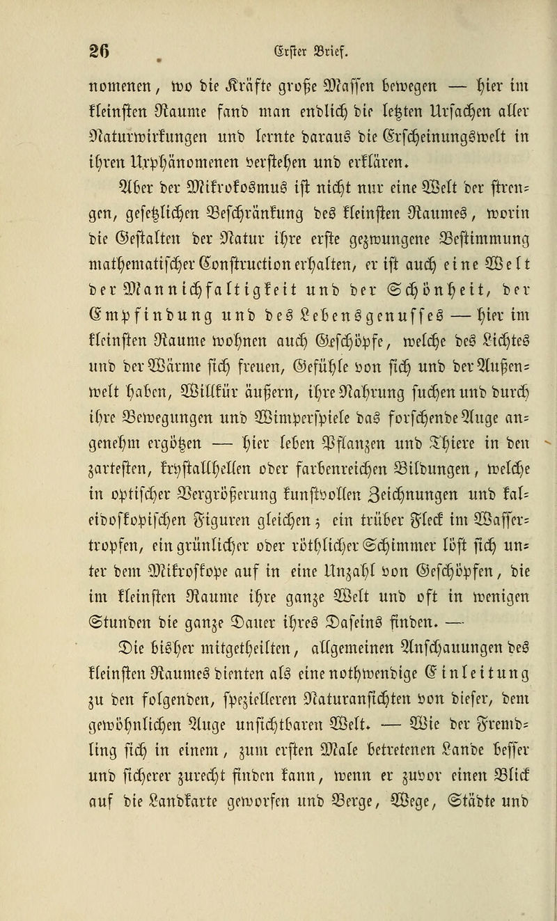 nomenen, too bie Gräfte große Waffen Belegen — r)ier im fleinften Zäunte fanb man enblicr) bte legten Urfadjen aller SRaitäftitfurtgen unb (ernte barauS bte (Srfdjeimtnggfrelt in if)ren ltr£l;änomenen öerjte^en wnb erklären* QlBer ber Sfttfrofogmu^ tft nicr)t nur eine QBelt ber ftren- gen, gefeilteren ^Sefdjränfung beS fleinfien 9raume3, tt?crin bte ©efialten ber 9catur il;re erjte gelungene SSefttmmung mattematifcf)er (Sonftructtonerhalten, er ift aucr) eine SÖelt ber 9)?anntcr;fa(tig?eit unb ber <Scr) Unzeit, ber (Sm^finbung nnb be3 £e£enggenuffe3—r)ier im flciuften Otaume tt>or)nen aucr; ©ffcr)ö£fe, roeldje be3 £icr)teg unb ber^Öcirme ficr) freuen, ©efütjle oon ficr) unb ber5lußen= ttelt r)aocn, SBttttur äußern, ir;re 9car)rung fudjen unb burcr) tt)re SSeroegungen unb Simpcrfyiele ba3 f orfct)enbe 9luge an= genehm ergoßen — r)ier leben ^flan^en unb Spiere in ben garteften, fr^ftatXr)et(en ober farbenreichen 33tlbungen, freiere in o£tifcr;er SSergrößerung funffooften Bedungen unb iah eiboffopifdjen Figuren gleiten $ ein trüber %U& im 2Öaffcr= troffen, ein grünlicher ober rötl;lid)er@cr)tmmer löft ftcr) un= ter bem 9JUfroffo^e auf in eine Itngar/l öon ©efd^fen, bie im fleinficn Raunte i^re gange 2Belt unb oft in wenigen (Stunben bie ganje 2)auer ir)re3 3)afein§ ftnben. — 3)ie bt§r)er mitgeteilten, allgemeinen 2lnfcr)auungen beS ffetnften 9taume3 bleuten al3 eine notfytrenbtge (Einleitung SU ben folgenben, fr^ielieren 9caturanftcr)ten öon btefer, bem gettöf)nltcr)en 5(uge unftcr)tbaren 2Öelt* — $Bte ber $remb- ling fict) in einem, $um elften 3D?afe betretenen £anbe beffer unb fixerer jurecr)t ftnben !ann, roenn er juöor einen 25ltcf auf bte £anb?arte getvorfen unb Q3erge, 5Öege, (Stäbte unb