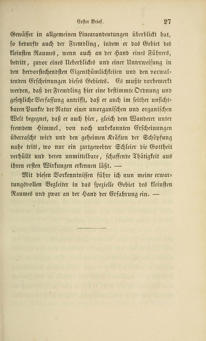 @en?äffer in allgemeinen Sinearanbeutnngen üBerBlieft §at, fo Beburfte auct) ber $rembttng, inbem er ba§ ©eBiet beß Jleinften 0iaume3, toenn auct) an ber <£>anb eineö $ül)rer§, Betritt, guöor etneS UeBerBltcfeg unb einer Untermetfnng in ben t)erborftecr)enbjten (Stgent^ümttd)Feiten unb ben boxftaU tenben (Srfctjeinungen biefeö ©eBieteS* (£§ mufte borBemerft Serben, bafi ber^rembfing 't)ier eine Befttmmte£)rbnung unb gefe|ltc^e SSerfaffung antrifft, baf er auet) im feitfyer unftcr)t= Baren fünfte ber^atur einer unorganifct)en unb organifcr)en Seit Begegnet, baf er auet) t)ier, gteicr) bem QBanberer unter frembem Fimmel, bon noct) unBefannten (Srfcr) einungen üBerrafdjt tuirb unb ben geheimen Gräften ber @cr)o:pfung nat)e tritt, too nur ein gartgemeBter ©dreier bie ©oitt)eit ttert)üftt unb bereu unmittelBare, fdjaffenbe $r)ätigfeit au3 iljren erfreu SKirlungen erfennen ia$t> — %)lit biefen QSorfenntntffen füt)re icr) nun meine ermar= tung^often Begleiter in ba8 fyejiefte ©eBiet beS fteinften Stameg unb jfrar an ber £anb ber (Srfafjrung ein* —