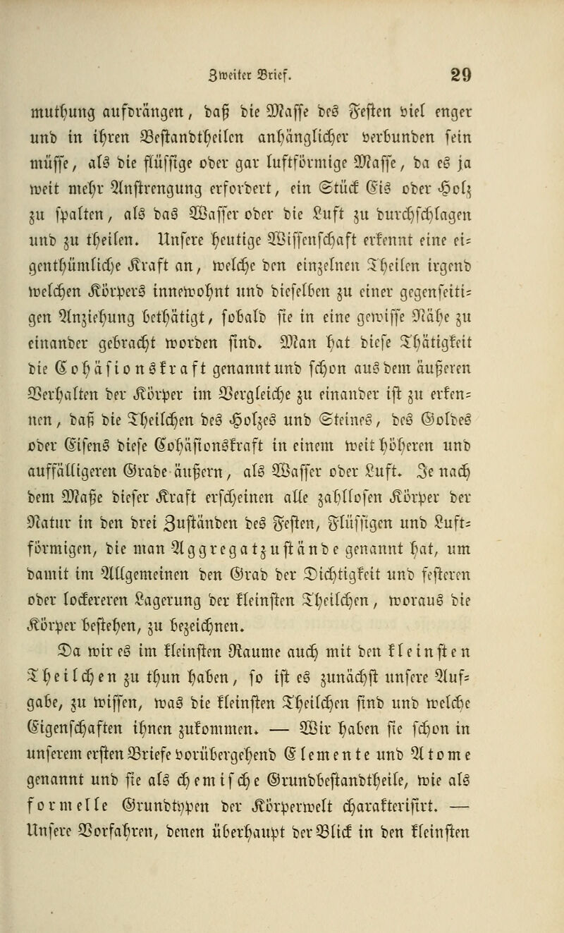 mutfyung aufurängen, bafj bie 2Wajfe bcö heften öief enger unb in ifyren 23efranbtr)eilcn anfänglicher »erBunben fein muffe, aU bie ffüfftge ober gar luftformige ÜWaffe, ba e§ \a roeit mer)r 5lnftrengung erforbert, ein (Stücf (Big ober £ofy ju (oalten, al3 ba§ SÖaffer ober bie ßuft §u burdjfcfjlagen unb gu tr/eUen. Unfere heutige 3ötffcnfcf)aft erlennt eine ei= gcnttyiimttdje straft an, meiere ben einzelnen Steifen irgenb loetcfjen ÄötperS innen?o^nt unb biefelBen §u einer gegenfeitU gen Qlnjier)ung Betätigt, foBatb fte in eine gennffe £ftär)e $u einanber gebracht korben ftnb. 9Jcan r)at biefe $r)ätigfett bie (Sor)äfion3fraft genannt unb fc^on au§ bem äußeren £0err)a(ten ber Jtörfcer im SSergfctdje ju einanber ijt §u erfen= neu, baß ^it Sljetldjen beö «gotjeö unb @teme§, be§ ©olbe§ ober (Stfens» biefe (§or)äfton3fraft in einem n?ei11}oberen unb auffälligeren ©rabe äußern, al§ ^Baffer ober £uft 3e ttadj bem SWajiie biefer «ftraft erfd)einen alte jaljllofen &&x$tt ber üftatur in ben brei 3uftänben be3 heften, fytüfftgen unb £ufr= förmigen, bie man 5lggregatjuftänbe genannt r)at, um bamit im Qltlgemeinen ben ©rab ber 3)id}tigfeit unb fefteren ober toefereren Lagerung ber Heinften £t;eilcl)en, roorauS bie Jtöriper Bejtetyen, 51t Bejeidjnen* £>a roireö im tTeinften Oteme audj mit ben fl ein fte n $$eUdjen £U tl)un r)aBen, fo ift e3 5unäd)ft unfere 5luf= gaBe, $u roiffen, roag bie fleinftot ^eilc^en fmb unb ttelcBe (§igenfcr)aften Urnen §u!ommen* — 2Öir l?aBen fte fd)on in unferem erften Briefe öorüBerget;enb Elemente unb % 10 m e genannt unb fte ati c^emifc^e ©runbBeftanbtr)eile, rote aU formelle ©runbt^en ber ,ftör£errcelt djarafteriftrt. — Unfere 3SorfaBren, benen üBer^au^t bereue! in ben ffetnjien