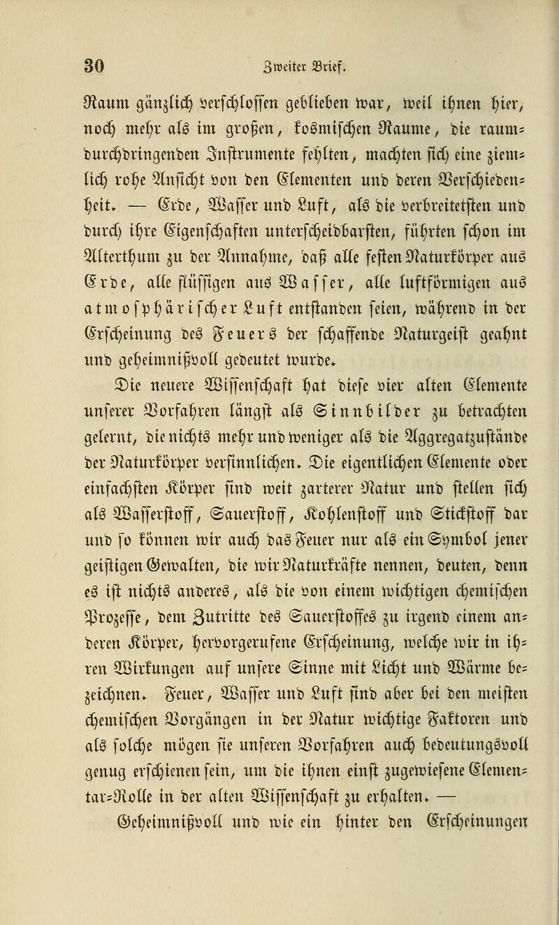 ütaum gän^Itc^ öerf erhoffen geBlieBen foar, toeil t§nen J)ier, nodj mrijr alö im großen, f'oSmifc^en Raunte, bie taum« burdjbringenben Snftrumente festen, matten ftd) eine jiem* ftdj rotje 9lnftdjt öon ben Elementen unb bereu SSerf^ieben= §eit* — (Srbe, SÖaffer nnb Suft, als bie öerBreitetften nnb burd) it)re ©tgenfc^aften unterfdjeibBarften, führten fdjon im 9tttert§um $u ber Qlnnal)me, baß alte feften Sftaturf ötper au§ (Srbe, alle ftüfftgen au$-2Ö affer, alle luftfikmigen auS atmof£l)ärifcr)er £uft entftanben feien, toa^renb in ber (§rfcr;einung beö $ euer 3 ber fct)affenbe Dtaturgeift geahnt nnb ge^eimnißöoU gebeutet ttmrbe, 25tc neuere SÖifjenfdjaft ^at biefe oier alten (Elemente nnferer SS erfahren längft aU (Sinne über §u Betrachten gelernt, bie nichts mel)r unb fteniger aU bie $lggregat§uftänbe ber 0laturfor^r oerfinnlictjen* 3)ie eigentlichen (Elemente ober einfachen «ftör^er jtttb roeit jarterer Statut nnb (teilen ftd) als Safferftoff, (Sauerjioff, flogen jloff nnb ©tietftoff bar nnb fo fonnen toir auet) baei Reiter nur aU ein@i)m6ol jener geifligen ©eftalten, bie toir Sftaturfräfte nennen, beuten, benn e3 ift nichts anbereg, nt& bie öon einem nötigen djemtfdjen $ro$effe, bem ß^tritte beö (SauerjioffeS §u irgenb einem an= beren Körper, hervorgerufene (Srfcrjeinung, welche nur in ify ren SÖirfungen auf unfere (Sinne mit Sidjt nnb SOBarme Be= geidjnen* $euer, SGßafler unb £uft ftnb aBer Bei ben meiften djemifdjen Vorgängen in ber Statur rüic^ttge ^aftoren unb als foldje mögen fie unferen SSorfa^ven autf) Bebeutunggüoll genug erfdjienenfein, um bie itynen einft gugetoiefene (Slemen= tar=9iolle in ber alten 2Stffmfd)aft $u erhalten» — ©e^eimnifijott unb nüc ein hinter ben (Srfdjemungen