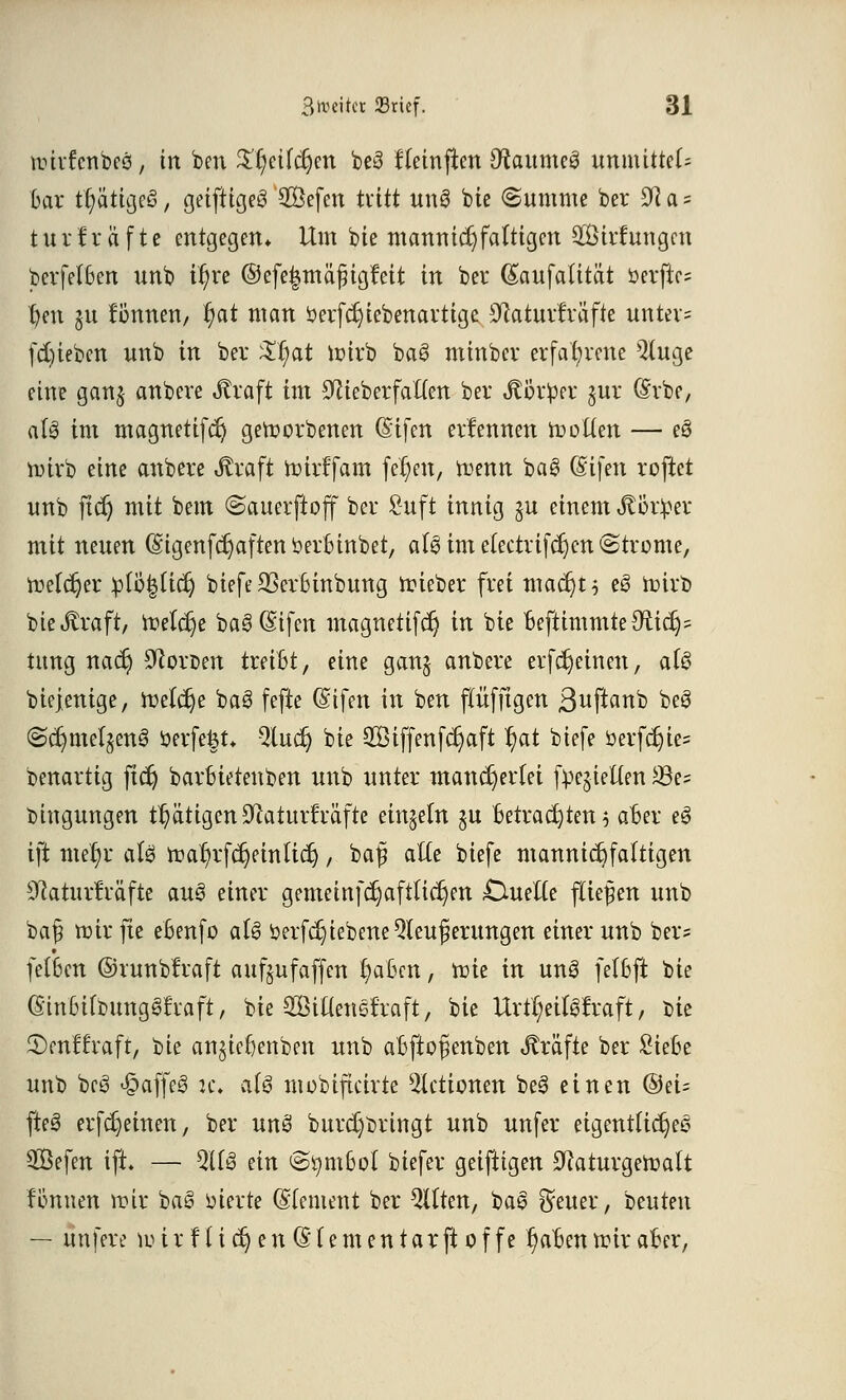 tr-irfenbes, in ben $r)eifct)en be3 fteinflen 9tome3 immittel; Dar tr)ätigc3, geiftigeg Sefen tritt un8 bie Summe ber 92 a * turfräfte entgegen* Um bte memnidjfaltigen Sirtungen berfelBen unb if)re ©efe|mä£igfeit in bei* (Saufalitat öerfte? tjen ju fönnen, r)at man öerfdjiebenartigc SRaturfräfte untev= fdneben unb in ber $r)at Wirb ba8 minber erfahrene Qtuge eine ganj anbeve straft im 9cieberfal(en bei Stbxtyx §ur (Srbe, als im magnetifdj geworbenen (Stfen ernennen Wotten — eö wirb eine anbere Jfraft wirffam fer)en, wenn ba£ (Sifen roftet unb jtcr) mit bem «Sauerftoff ber Suft innig ju einem Jlöriper mit neuen (gigenfdjaftenberbinbet, aU im e(ectrifcr)en (Strome, Welcher :plÖ|Ucr) biefe 23er6inbung wieber frei madjt* eS Wirb bieftraft, Welche ba3(Sifen magnetifdj in bte BejHmmteOiidjs tung nact) Forcen treibt, eine ganj anbere erferjeinen, at§ biejenige, roele^e ba3 fefte (Sifen in ben flitfftgen ßuftanb beS @c^mcI§cnS oerfe^t* Qtuct) bie 2Biffenfcr)aft 1)at biefe öerfdjie= benartig ftet) barbietenben unb unter mancherlei fpejietten *8e= bingungen tätigen SWaturfräfte einzeln ju betrachten 5 aber eS ift met/r aU war)rfcr)einlicrj, ba$ alte biefe mannigfaltigen sJcaturMfte au§ einer gemeinfcr)aftticr;en £tuefte fliefjen unb bafj roirfte ebenfo aU öerfdjiebene Steuerungen einer unb ber* fetben ©runbtraft aufjufäffen r)aben, roie in unS fetbft bie (StnOirbunga^raft, bie Siaensfraft, bie Urtr/eilgtraft, bie ^enffraft, Vu anjiebenben unb abftofienben Gräfte ber £iefce unb bc3 £>affe3 je. afS mobificirte Aktionen be3 einen ©ei= fte3 erfct)einen, ber unö burdjbringt unb unfer eigentliches $Öefen ift» — QU3 ein Symbol biefer geiftigen 9laturgeroatt fönnen wir ba£ oierte Clement ber Qllten, baS $euer, beuten — unfeve w ir f ti er) en (§(ementarft 0f fe f)aben wir aber,