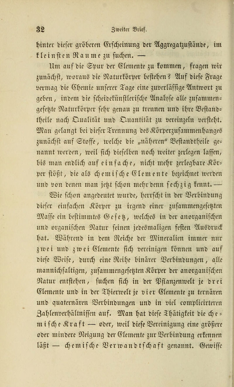 hinter bicfer größeren (Erlernung ber Qlggregatjujtänbe, im 11 e i n ft c n Dt a u m e \\\ fudjen. — Um auf bic <S^3ur ber (Elemente ju fommen, fragen ftnr $unäd)jr, lrorauö bte ^aturförper Befielen? Qluf biefe $rage öerffiag bte (abernte unferer Sage eine juöetf äffige Qlnttoort §u geben, inbem bte fd)eibetunftlerifcl)e Qlnaltyfe alle gufammens gefegte DlaturBtper fetjv genau \n trennen unb iln*e 93eftanb= tl)eile na$ Dualität unb Quantität ju öereinjeln oerfteljt* 9J2an getaugt Bei biefer Trennung beS^ütpergufammentyangeS gunädjft auf (Stoffe, freiere bte „näheren SSefranbttjeile ge= nannt Serben, freil ftd) biefelBcn notf) fetter ^erlegen laffen, Bi3 man enblidj auf einfache, mdjt mef)r jerlegBare JUu*= $n flößt, bte aU djemifdje (Elemente Be^eidmet Serben unb öon benen man jefct fc^on me^rbenn fed)$ig fennt*— QBie fc^on angebeutet frurbe, 1?crrfd)t in ber SSerBinbung biefer einfachen Äör^er $u irgenb einer jufammengefegten 9#affe ein Bcfiimmteg ©efeij, melc^eö in ber anorganifc^en unb organifc£)en Statur feinen jebegmaligen feften 5(u§brud: l)at. 2öä(;renb in bem Uitifyt ber Mineralien immer nur §u?ei unb $ m e i (Elemente fid) bereinigen fönnen unb auf biefe SÖetfe, burc^ eine Dtcifye Binarer SJerbinbungen, alte mannigfaltigen, jufammengefeiten $ör!per ber an org an if cf)cn Statur entfielen, fudjen fidJ in ber ^flan^emoelt je brei (Elemente unb in ber ^ierirelt je in er (Elemente §u ternären unb quaternären 23erBinbungen unb in üiel complicirteren 3al;lenoert)ältniffen auf* SDlan f)at biefe ^^ätigfeit bie c§ e = mifdje iftraft — ober, tt>eil biefe Bereinigung eine größere ober minbere Neigung ber (Elemente gur^erbiubung ernennen läßt — c§emif$e 2}ertoanbtfd}aft genannt, ©eunffc