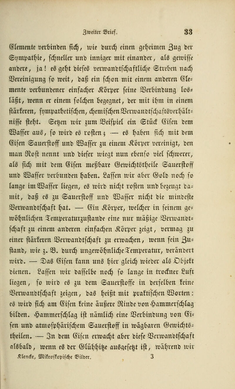 Elemente öerbinben ftd), tute burcr) einen geheimen 3ug ber (5i;mpatf)ie, fdjnetter unb inniger mit einanbcr, al§ gettiffe anbere, ja! e3 gel)t biefeö öerrcaniDtfcc)aftUd)c Streben nadj Bereinigung fo roett, baf? ein fcr)on mit einem anberen @le= mente oerbunbener einfacher Mx$a feine 23erbinbung log* läjjit, trenn er einem füllen begegnet, ber mit tfjm in einem ftärferen, fytttyatfjettfdjett, djemiferjen 23errcani>t[d)aft6üerf)ält= niffe fte^t. (Se&en nur §um SSeifpiet ein <&tüä (Sifen bem SÖaffer aug, fo nüvb es rcfxert 5 — e§ J)aben ficr) mit bem (Stfen (Sauerftoff unb 3Öaffer ju einem Körper bereinigt, ben man üto\t nennt unb biefer miegt nun ebenfo üiet fernerer, aU jtdj mit bem @ifen mepare ©en?ic^t§t{;eile <2anerjtoff unb SBaffer Serbunben ^aBen. Saffcn nur aber ©otb nodj fo lange im®affer Hegen, cö mirb nic^t roften unb Bezeugt ba= mit, ba$ cS ju ©auevjtoff unb ^Baffer nierjt bie minbefte 3}ermanbtfct;aft fyaL — (£in Jtötper, toetdjer in feinem ge= mof?nUcr;en £em£eraturjujtanbe eine nur mäßige 23evmanbt= fdjaft $u einem anberen einfachen Jtöv^er geigt y öermag §u einer ftärferen 23ertoanbtfdjaft §u ermaßen, menn fein ßn= ftanb, mie$»93. burcr) ungerDÖ^nlidje^emVeratur, öeränbert nüvb. — £)a§ (Sifen tann un3 tyier gleich mieber aU >Db}dt bienen. Waffen mir baffelbe noer) fo lange in trodnec Suft (iegen, fo mivb eS §u bem (Sauerjtoffe in berfetben feine 23ermanbtfcr)aft feigen, baB fyifo mit £raftifcr)en ©orten : eö mirb ficr) am (Stfett feine äußere ^inbeöon^ammerfc^tag bilben. ^ammerfdjlag ift nämücr; eine 23erbinbung öon (SU fett unb attnofp'^arifdjem ©auerfloff in tragbaren ©ettndjtSs tfjeUen. — 3n bem (Sifen ermadjt aber biefe Bcrmanbtfdjaft a(3ba(b, trenn ei ber ©lü^ifce au6aefe|t ifr, mä(;renb tvir JUencfe, 3DWfroffo$>tf<fje ©über. 3