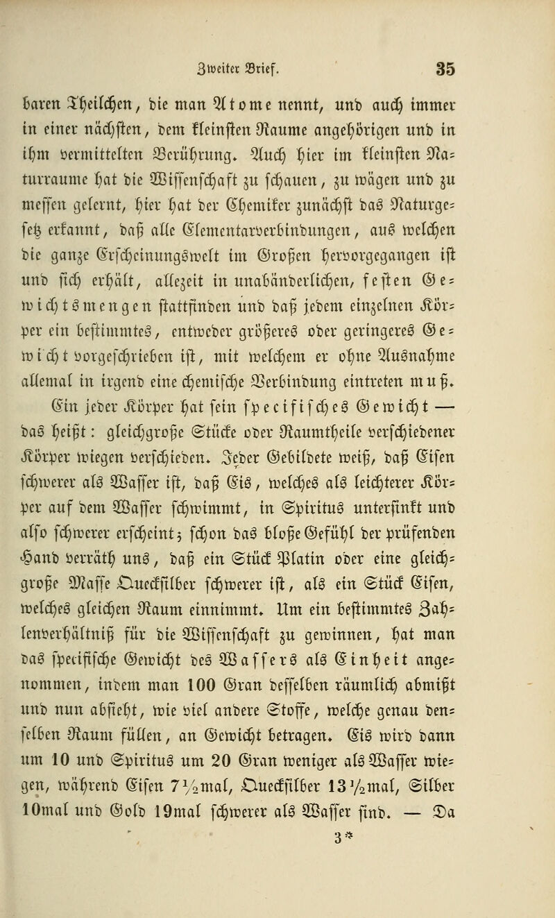 baren S^eiWjen, bie man 5( tonte nennt, unb audj immer in einer na'djften, bem fteinjten Dtaume angefangen nnb in tf)m öevmttte(tcn 33cvü^rnng* %u§ fyex im fleinjten 9?a= tnrraume §at bie 2Bifj~enfcr)aft ^u flauen, jn toägen unb gu meffen gelernt, fyter fyat ber (S^emifer gunäct)ft ba3 3^aturge= fe& ernannt, baß alte ©(ementarüerSinbungen, au§ ttclcrjen bie ganje (Srfdjctmmggtr'ert im ©roßen ^eröorgegangen ijt unb ftd) erfyäft, aftejeit in unabanberlügen, feften ®e = nud)tSmengen ftattftnben unb baß j.ebem einzelnen <ftör= per ein beftimmtee*, entoeber größere^ ober geringere^ ®e- ttudjt üorgefctjviebcn ijt, mit toeterjem er o^ne 5tugna^me aüemal in irgenb eine ct;emifcr)e SSerbinbung eintreten muß. Gtin jeber Körper $at fein j>ecififct)e3 © e toi er) t — ba3 l)eißt: gleichgroße ©titele ooer Otomt^eite fterfctjiebener Jtbtper ifiegen berfdjieben. 3erber ©ebitbete toeiß, baß (Sifen fernerer aU SBaffer ift, baß (Ei3, toeldjeS a(3 leichterer ^Ör= per auf bem SÖaffer fdjnnmmt, in (Spiritus unterfingt unb alfo fernerer erferjeint; fd)on ba§ Moße@efu()t ber prüfenben £anb oerrärt) un3, baß ein ©tüc£ statin ober eine gleict}= große Sftaffe Cluectfttber fetterer ijt, aU ein ©tuet (£ifen, toetetjeg gleichen Otaum einnimmt» Um ein beftimmteg 3af)- tem?erf)äftniß für bie 2Öif[enfcr)aft §u geraumen, f)at man t>a3 fpeeiftfe^e ®enncr)t bes Sßafferö at3 (Einheit ange* nommen, inbem man 100 ©ran beffefben räumlict) aomift unb nun abfielt, rcie öiet anbere Stoffe, toeferje genau ben= fetben Staunt fütfen, an ©croie^t betragen* (Si0 toirb bann um 10 unb (SoirituS um 20 ©ran weniger al3$kffer nrie= gen, toa^renb (Sifen 71/2maf/ Duectfttber 13y2mat, ©Über 1 Ornat unb ©otb 19mal fdjtoerer ati Saffer finb- — 3>a 3'*
