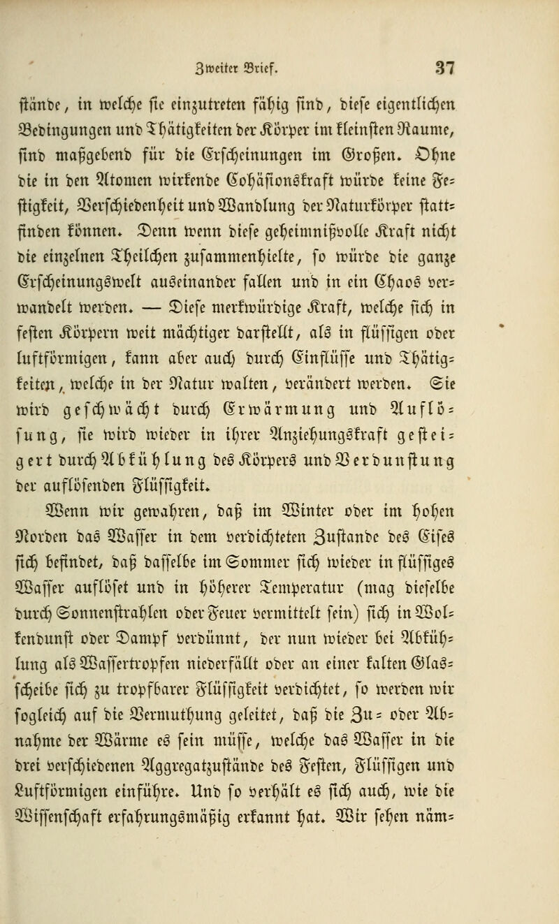 fiänbe, in treidle ftc einzutreten fär)ig finb, biefe eigentlichen 23ebingungen unb 5r/ätigfeiten ber föcxpex im Heinflen [Raunte, finb mafgefcenb für bie (Srfdjeinungen int ©ro^en* £)fme bie in ben Qltomen rcirrmbe (£or/äftongfraft roürbe leine %9* ftigfeit, $erfcr}iebenr/eit unb Sanblung ber Sftaturtor^er fiatt* ftnben tonnen* £>ettn trenn biefe ger)eimnifiöot(e Sfraft nidjt bie einzelnen $r)citct)en jufatnm enthielte, fo roürbe bie gan§e (5;rfcr;einunggroelt autMnanber falten unb in ein (£t)ao3 öer= roanbelt frerbem — £)iefe merftoürbige «ftraft, roeldje ftdj in fefien Jtoripern roeit mächtiger barfteltt, aU in flüfftgen ober (uftförmigen, lann aber aud) buref) (Sinflüffe unb Sr)ätig= feitejt A ir-etdje in ber Sftatur trotten, oeränbert roerben* <2ie roirb gefcf)roäcr)t burd) (Srroärmung unb 2(uflo = fung, ftc röirb roieber in il;rer ^Injier/ungSfraft geftei = gert burdjQlBfü r/(ung be3Jtör£er3 unbS3erbunjtung ber auftofettben ^lüfftgMt Senn tote geroat)ren, ba£ int Sinter ober int r)or;en Sorben bas Saffer in bent öerbidjieten ßwf^nbe beS (Sifeä ftcf; oefmbet, bafi baffetBe int (Sommer für) roieber in ftüfftgeö Saffer auftöfet unb in r/öf)erer £em£eratur (mag biefelBe burd) @onnenftrat)ten ober Breuer »ermittelt fein) fidj inSol^ lenbunft ober 3)anvpf »erbümtt, ber nun trieber Bei 3l6tur}= tung aU Saffertro^fen nieberfältt ober an einer falten ®fa3= fdjeifce ftd) ju tro£f6arer ^tüfftgfeit öerbidjtet, fo roerben roir fogleicr) auf bie 2Sermut^nng geleitet, baf bie 3u = ober $lb= nar/tne ber Särme e3 fein ntiiffe, treibe ba3 Saffer in bie brei »erfdjiebenen Qlggregatjuftänbe be§ heften, flüfftgen unb £uftförmigen einführe* Unb fo öerhält eS ftcr) auet), toie bie Siffenfcr;aft erfar/rungemöfng erfannt r)at Sir fer)en näm=