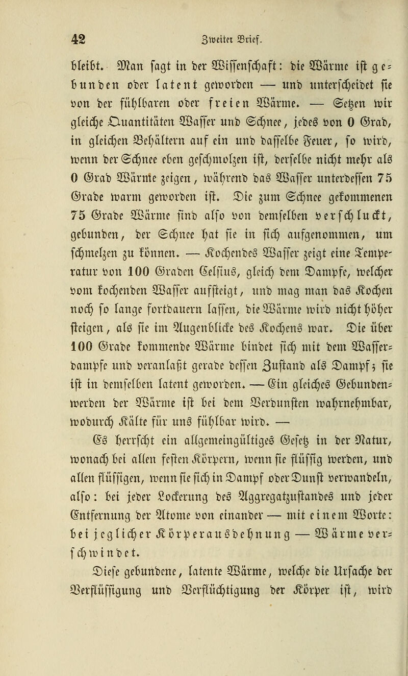 BleiBt. Stton fagt in ber QBiffenfdjaft: bie 2Öärmc iflt g e- Bunben ober tatent getoorbcn — unb unterfa)eibet fic üon ber fühlbaren ober freien SÖärme* — @e|en toir gleiche Quantitäten SBaffer unb «Schnee, febeS öon 0 ©rab, in gleichen 23et;ättern auf ein unb baffefBe Reiter, fo ioirb, tt>enn ber@djnee eBen gefcfymoljen ift, berfelBe nicr)t me^r aU 0 ©rab SBatme geigen, toäfyrenb ba3 Saffer unterbeffen 75 ©rabe marm geworben ift 5T>tc $um (Schnee gekommenen 75 ©rabe SÖarme ftnb olfo oon bemfelBen oerfcr) fucft, geBunben, ber ®c§nee ^at fte in ftdj aufgenommen, um fdjmeljen $u fonnen* — Jtodjenbe§ 20 affer geigt eine Tempe- ratur oon 100 ©raben (SefftuS, gleich bem Kampfe, ioeldjer t>om fodjenben Soffer auffteigt, unb mag man bog Jtocfyen nod) fo lange fortbauern laffen, bie 2Barme nürb nidjt $ö$er freigen, aU fte im QlugenBlüfe be§ Stod)en6 fror* 3)ie iloer 100 ©rabe rommenbe SBarme Binbet ftct) mit bem 2Öaffer= bampfe unb oeranfa^t gerabe beffen Suftanb afö Stampf* fte ift in bemfelBen latent getoorbcn. — ©in gletdjeg ©eBunben= derben ber SBäroie ift Bei bem SSerbunften toaBrne^mBar, tooburdj Stalte für unö füt;lBar ioirb* — (£§ fcerrfdjt ein allgemeingültige^ ©efefc in ber Statur, tt>onacJ)Bei allen feften iflörpcrn, mennfte flüfftg werben, unb allen (Tüfftgen, menn fte fiel) in Stampf ober£)unft öemanbeln, alfo: Bei jeber £ocferung beS ^Iggregotjuftanbeg unb jeber Entfernung ber Qltome oon einanber— mit einem 2Borte: Bei } e g 11 et) e r Jv ö r p e r a u §> b e l; n u n g — 2B ö r m e t> e r= fdjnnnbei. £Dtefe geBunbcne, latente 28ärme, n?eld)e bie Urfac^e ber Q3erfutfftgung unb 23crpd)tigung ber Körper ift, ttn'rb