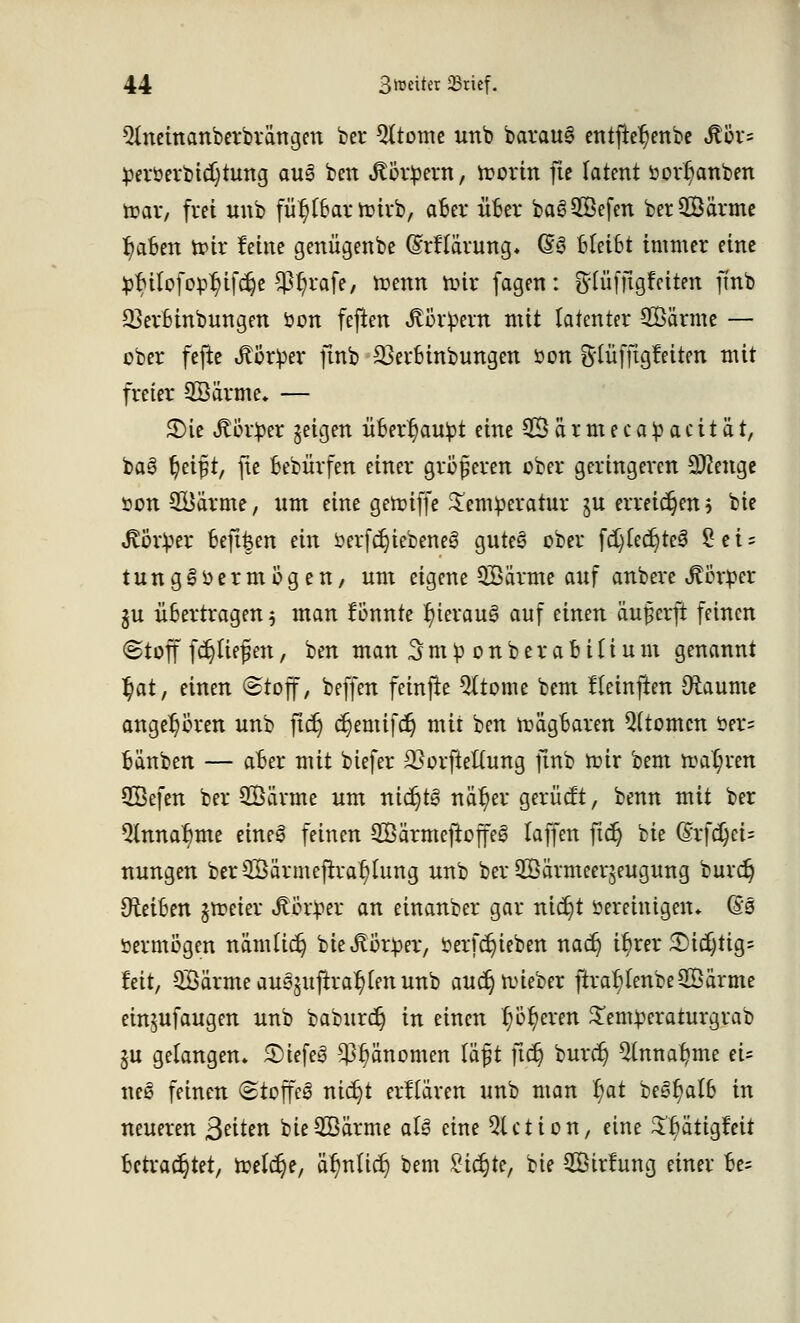 ${neinanberbrängen ber Qttome unb barauS entjtefjenbe $ör= perüerbicfytung au§ ben Jtörpew, ttorin fte latent bor^anben toar, frei unb füt^Bar ioirb, aBer üBer baSSefen berSÖärme IjaBm tot* feine genügenbe (Mlärung* 63 Bleibt immer eine $$tlofep$ijc$e $t?rafe, toenn nur fagen: fttüffigfaten ftnb SJet&inbungm öon feften Jtorpent mit latenter SBärme — ober fejte Körper ftnb 23et*Binbungen öon Slüfftgf eiten mit freier SBärme. — 3)ie «ftürper geigen üBer^aupt eine 2Öärmeca£acität, ba3 tjeif t, fte Bebiirfen einer größeren über geringeren Stenge »on 2Bärme, um eine genüffe Temperatur ju erreichen h bie Körper Beft&en ein öerfd)tebene3 guteö ober fdjfedjteS £ e i = t u n g § o e rmögen, um eigene 3Särme auf anbere Körper gu üBertragen 5 man fBunte f)terau§ auf einen äuferft feinen Stoff fdjftejjen, ben man 3mp onberabitium genannt ^at, einen (Stoff, beffen fetnfte Qltome bem Heinften Dtaume angehören unb jtdj djemifd) mit ben toägBaren Atomen öer= Bänben — aBer mit biefer 23orfieftung ftnb toir bem toaljren Sßefen ber 2Öärme um nichts nctt)er gerücft, benn mit ber QlnnaBme eine£ feinen SBärmejtoffeS taffen ftdj bie Gä*fd)ci= nungen ber2Bärmeftra()hmg unb ber SÖörmeerjeugung buvdj OteiBen gtteier Körper an einanber gar nic^t öereinigen* @s öermögen nämlic^ bie Körper, öerfdjieben nadj ü)rer 3)i$tig= feit, QBärme ausgujtra^en unb audjnneber ftraf>(enbe2öärme einjufaugen unb baburcr) in einen 1;öderen £emperaturgrab §u gelangen* SMefeS $J)änomen lä£t fidj buret; 9(nnafyme ei= ne6 feinen (Stoffel nidjt erklären unb man §at be3f)aIB in neueren Briten bieSBärme aU eine Qlction, eine ^ätigfeit Betrautet, toetdje, okulier; bem Sichte, bie Sirlung einer Be=