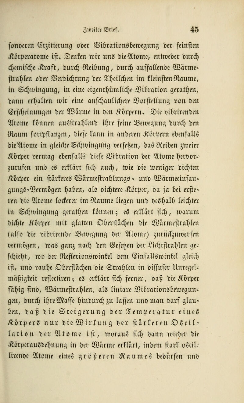 fonberen (£r$itterung ober 23i6ration36eroegung ber feinften J?i3r!peratome tft 2)enfen t&ix unS bieQftome, entroeber buret) cfyemifdje Jtraft, buret) Ctei6ung, burcr) auffattenbe 2Öärme= jtraf)ten ober 23erbicr;tung ber $r)eifd)en im fleinften^aume, in ©djuüngung, in eine eigentümliche Vibration geraden, bann erhalten hur eine anfdjautidjere SSorjiettung öon ben (Srfdjeinungen ber ©arme in ben J?i3r£ern. 2)ie infcrirenben 5ltome fonnen au6flrar)fenb ir)re feine SSettegung burcr) ben SRaum fortpflanzen, biefe fann in anberen Körpern efanfatt§ bie^ttome in gleiche <Sd)röingung öerfefcen, baS ^Reiften §tt>eier Äör!per üermag ebenfalls biefe 23i6ration ber Gliome ^eröor- jurufen unb e6 erftärt ftd) auet;, ftie bie weniger biegten A9v$er an ftarfeteö SÖärmcfiratjfungS s unb 3Bärmecinfau= gungö=23ermcgen r)a6en, als biestere Jtb'tper, ba ja Bei erfie= ren bie Sterne locterer im Otaume liegen unb be^atft leichter in (Sdjtr-ingung geraden fönnen 5 e3 erftart ficr), ttarum biegte Jtikper mit glatten 06erftäcr)en bie £Bärmejrra(;len (alfo bie bi6rircnbe SSercegung ber Qltome) jurücr^urperfen öermögen, rcaö ganj nacr) ben @efe|en ber £icr;tfira{;tett ge= fd)icr;t, roo ber 9tef(erion§n?ittfeI bem (Sinfaügirinfel gteid) ift, unb raur)e jDBerfläcfjen bie (Strahlen in biffufer UnregeU mäfngfeit reflectiren 5 eS erftärt jtdj ferner, ba§ bie Jtörper fär)ig ftnb, 2Öärmeftrar)fen, alg (iniare 23i6rationö6eu3egun= gen, burd) tt)ve 9[T?affc r/inburcr)§u (äffen unb man barf glau= ben, baf bie Steigerung ber Temperatur eineg Körper 3 nur bie SÖirfun g ber ftärferen £)gcU = tation ber 91 tonte ift, roorauä ftcr) bann nüeber bie ^ör^erauöbe^nung in ber 3Bänne erftärt, inbem jiarf o8cil= lirenbe Steine eineS größeren jRaumeg oebürfen unb