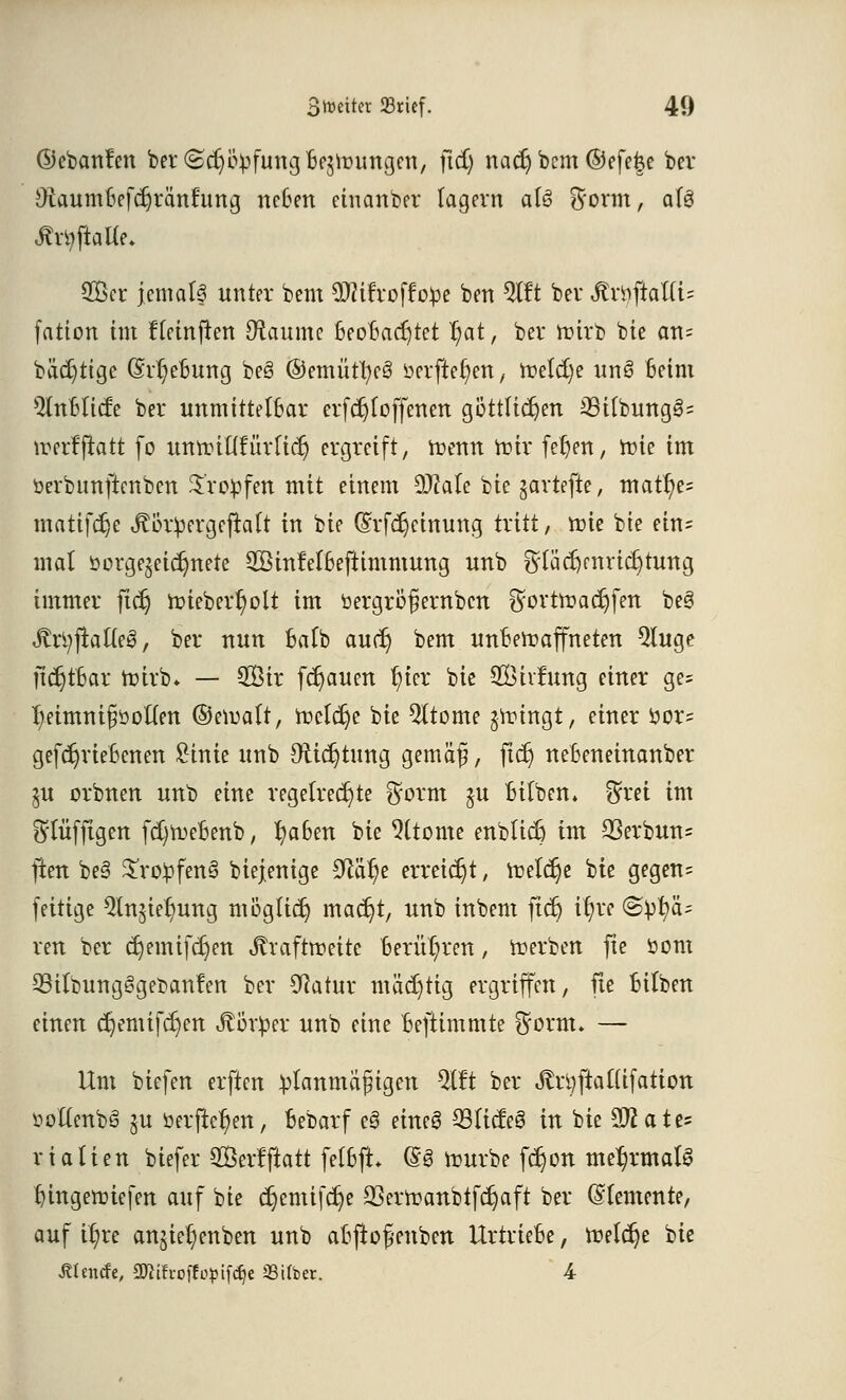 ©ebanfen ber (£d)ivpfung bezwungen, \id) m<fy bem ©efe|e ber Utaumtjefdjränrung neben einanber lagern alö $orm, afö 2Bcr jemals unter bem SWifroffope ben 5lft ber toftaUU fation im ffeinjten Staumc beobachtet t;at, ber wirb bie an= bädjttge (M;ebung beS ©emüttycS ücrftet)en, Wetcfye unö Beim ^Inblicfe ber unmittelbar erfdjtoffenen göttlichen 33i(bung§= werfftatt fo unwittfürficr) ergreift, wenn Wir fel)en, tote im öerbimftcnben tropfen mit einem dJlaU bie gartefte, matt)e= matifdje Jtßrpergeflaft in bie (Srfcr)einung tritt, wie bie ein= mal öorge£eicr)nete 2Binfel6eftimmung unb Stfädjmrtdjtung immer ftdj wiebert^olt im bergröfernben $ortwacr)fen be§ «ftrtyftafteg, ber nun ba(b audj bem unbewaffneten 2luge jtdjtfcar Wirb* — Sir flauen t)ter bie SÖirJuitg einer ge= fyeimntfjboften ©ewaft, Welche bie Qltome jwingt, einer öor= gefcr)riebenen Sinie unb Oticrjtung gemäß, ftcr) nebeneinanber ^u orbnen unb eine regelrechte $orm §u bitben. $ret im ^lufftgen fd)webenb, fyaben bie 9ttome enbticr) im 2Serbun= ften be3 £ro!pfen§ biejenige S^är)e erreicht, welche bte gegen= fettige ^tnjie^ung möglich madjt, unb inbem ftcr; ifyre (Spa- ren ber cr)emifcr)en Jtraftweite Berühren, werben fte öom 33ilbung§get>an!en ber Sftatur mächtig ergriffen, fte fcilben einen cr)emifcr)en Körper unb eine Beftimmte $orm. — Um biefen erften planmäßigen TO ber Jltt)ftal(ifation ttoftenbS ju öerftet)en, bebarf e§ eine! 23licfe6 in bie Wlatt* rialien biefer SÖevffiatt fetbft @3 würbe fct)on mehrmals tnngewiefen auf bie c^emifc^e 23erwanbtfcfc;aft ber (demente, auf it)re anjieljenben unb abftoßenben Urtriebe, welche bte ßhnefe, attifroffopifer/e «über. 4-