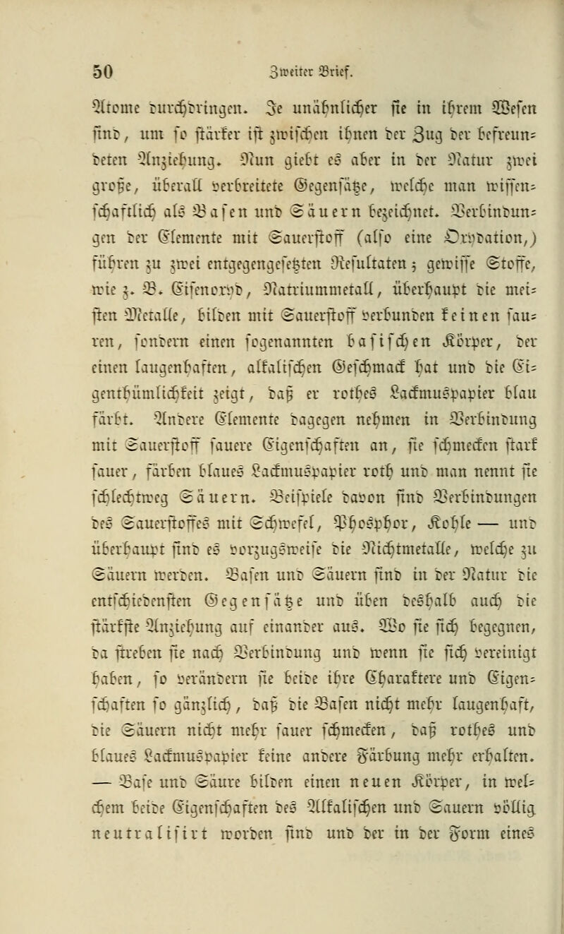 Gliome rurdjtringen. 3e unäbnficr}er fic tu ibrem 2öefen fittb, um fo ftärfer ijt jirifcbcn itmen ber ßu$ ber befreun= beten Slnjiehmg* 0hm gtebt ei aber iu ber 9iatur jtoet gro#e, überall berfaeitete ®egenfä$e, irelcbe man toiffeu- fer)aftlicr} als Jöafcn unb (Säuern fcejeidjnet. aSerbinbmu gen ber (Elemente mit Sauerftoff (affo eine jÖjäjbation,) führen $u ^tret entgegengefe£ten Otefultaten 5 getoiffe Stoffe, tote $• 93« Gafenersb, 9iatriummetall, überhaupt rie mei* ften Stalle, Silben mit Sauerjioff berirnnben feinen fau= reu, fonbera einen fogenannten bafifcr)en «Sotper, ber einen laugenbaften, alfalifcr)en ©efebmaef bat unb bie QU gentbümlicbfeit ?eigt, baf er rctBeö ^admuepapier Hau färbt. Rubere (Elemente bagegen nehmen in Sßerbinbung mit Satterjtoff fauerc Qagenfdjaften an, fie febmeefen ftarf fauer, färben blauet £acfmu^rapier rott; unb man nennt fte fcblecbtrceg «Säuern, 33eift)iele baöcn ftnb SSerBinbnngen bfy SauerftofrVo mit ©djtöefel*, 9}t)e&pt)or, ^or)Ie— unb Ü6erbaurt finb es öorjugstretfe bie i)itcr)tmetal(e, treibe 511 Säuern teerben. -33afen unr> Säuern finb in ber 9latur bie entfebiebenften @egenfä|e unb üben be^balb aucr) bie ftärfjie 2ln$ier)ung auj einanber au3. 2&o ju ftcr) begegnen, ba fhreBen fte nact) SÖerbtnbung unb trenn fte ftdj bereinigt baben, fo öeranbern fie hä^ ibre (£t)araftere unb (§igen= fcfjaften fo gartjUct), ba§ bie SSafen nidjt mebr laugenbaft, bie Säuern nicr)t met)r fauer fcr)mecfen, bap roibtB unb blaue* £acfmuora£ier feine anbere Färbung mel)r erhalten. — 93afe unb Säure bilben einen neuen «ßör^er, in n?el= djem bä^? @igenfcr)aften be3 3Htattfc(jen unb Sauern öbllig neutralifirt rcorben finb unb ber in ber tyorm eines