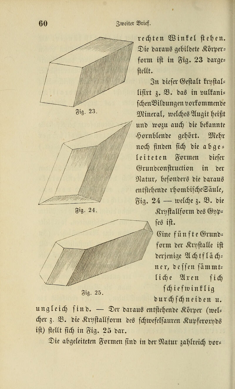 regten SBinfel fielen, £>ie baraug gcBUbete St&xptt* form tft in ff ig. 23 barge= ffcttt. 3n biefer ©eftalt fxirftaU üftrt g. 25* ba6 in ouffani= fcr)en93 Übungen sjorf ommenbe Mineral, roelcr)e3 2iugitr)ei£t unb roo^u aucr) bie Bekannte ^ornHenbe gehört. 9J2er)r nocr) flnben ftcr) bte aoge = leiteten formen biefer ©runbconjrrttction in ber 91atut, BefonberS bte barauö entftefjenbe rr/om6ifcr)e@äule, 24 — treldje $♦ 23. bie ÄrtyjMform beS ®i^= feg ift. (Sine fünft e ©runb= form ber Jh-fyjiatfe ifi Derjenige 5lcr)tfläcr)= ner, beffen fämmts I i dt) e 5lren ficr) fdjiefroinHig burcr)fcr)neiben u. ungfei^ finb. — ©er barauS entfte^enbe Körper (yotU djer 5. 23, bie ßrtyjiaflform be3 fcr>efelfauren tfityferoxtybö ift) fielet ftcr) in ff ig. 25 bar. $)ie abgeleiteten formen ftnb in ber sJ?atur £ar/lreicr} öor= ms- 25.